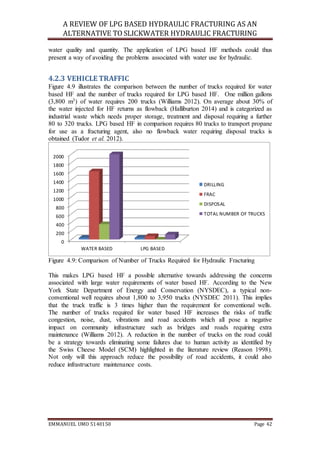 A REVIEW OF LPG BASED HYDRAULIC FRACTURING AS AN
ALTERNATIVE TO SLICKWATER HYDRAULIC FRACTURING
EMMANUEL UMO 5140150 Page 42
water quality and quantity. The application of LPG based HF methods could thus
present a way of avoiding the problems associated with water use for hydraulic.
4.2.3 VEHICLE TRAFFIC
Figure 4.9 illustrates the comparison between the number of trucks required for water
based HF and the number of trucks required for LPG based HF. One million gallons
(3,800 m3) of water requires 200 trucks (Williams 2012). On average about 30% of
the water injected for HF returns as flowback (Halliburton 2014) and is categorized as
industrial waste which needs proper storage, treatment and disposal requiring a further
80 to 320 trucks. LPG based HF in comparison requires 80 trucks to transport propane
for use as a fracturing agent, also no flowback water requiring disposal trucks is
obtained (Tudor et al. 2012).
Figure 4.9: Comparison of Number of Trucks Required for Hydraulic Fracturing
This makes LPG based HF a possible alternative towards addressing the concerns
associated with large water requirements of water based HF. According to the New
York State Department of Energy and Conservation (NYSDEC), a typical non-
conventional well requires about 1,800 to 3,950 trucks (NYSDEC 2011). This implies
that the truck traffic is 3 times higher than the requirement for conventional wells.
The number of trucks required for water based HF increases the risks of traffic
congestion, noise, dust, vibrations and road accidents which all pose a negative
impact on community infrastructure such as bridges and roads requiring extra
maintenance (Williams 2012). A reduction in the number of trucks on the road could
be a strategy towards eliminating some failures due to human activity as identified by
the Swiss Cheese Model (SCM) highlighted in the literature review (Reason 1998).
Not only will this approach reduce the possibility of road accidents, it could also
reduce infrastructure maintenance costs.
0
200
400
600
800
1000
1200
1400
1600
1800
2000
WATER BASED LPG BASED
DRILLING
FRAC
DISPOSAL
TOTAL NUMBER OF TRUCKS
 