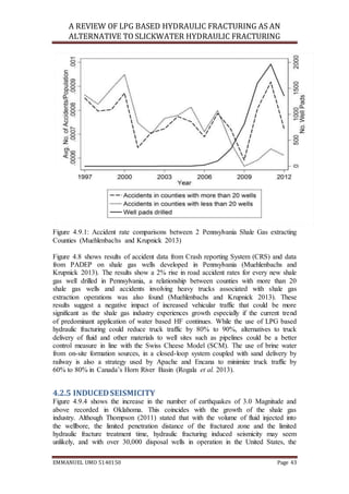 A REVIEW OF LPG BASED HYDRAULIC FRACTURING AS AN
ALTERNATIVE TO SLICKWATER HYDRAULIC FRACTURING
EMMANUEL UMO 5140150 Page 43
Figure 4.9.1: Accident rate comparisons between 2 Pennsylvania Shale Gas extracting
Counties (Muehlenbachs and Krupnick 2013)
Figure 4.8 shows results of accident data from Crash reporting System (CRS) and data
from PADEP on shale gas wells developed in Pennsylvania (Muehlenbachs and
Krupnick 2013). The results show a 2% rise in road accident rates for every new shale
gas well drilled in Pennsylvania, a relationship between counties with more than 20
shale gas wells and accidents involving heavy trucks associated with shale gas
extraction operations was also found (Muehlenbachs and Krupnick 2013). These
results suggest a negative impact of increased vehicular traffic that could be more
significant as the shale gas industry experiences growth especially if the current trend
of predominant application of water based HF continues. While the use of LPG based
hydraulic fracturing could reduce truck traffic by 80% to 90%, alternatives to truck
delivery of fluid and other materials to well sites such as pipelines could be a better
control measure in line with the Swiss Cheese Model (SCM). The use of brine water
from on-site formation sources, in a closed-loop system coupled with sand delivery by
railway is also a strategy used by Apache and Encana to minimize truck traffic by
60% to 80% in Canada’s Horn River Basin (Rogala et al. 2013).
4.2.5 INDUCEDSEISMICITY
Figure 4.9.4 shows the increase in the number of earthquakes of 3.0 Magnitude and
above recorded in Oklahoma. This coincides with the growth of the shale gas
industry. Although Thompson (2011) stated that with the volume of fluid injected into
the wellbore, the limited penetration distance of the fractured zone and the limited
hydraulic fracture treatment time, hydraulic fracturing induced seismicity may seem
unlikely, and with over 30,000 disposal wells in operation in the United States, the
 