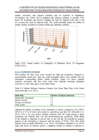 A REVIEW OF LPG BASED HYDRAULIC FRACTURING AS AN
ALTERNATIVE TO SLICKWATER HYDRAULIC FRACTURING
EMMANUEL UMO 5140150 Page 44
number associated with induced seismicity may be regarded as insignificant.
Nevertheless, the USGS (2011) published that induced seismicity is possible. LPG
based HF treatments may however eliminate the need for disposal wells since it will
not occasion the need for disposal wells. This could potentially reduce the number of
seismic activity recorded as a result of shale gas extraction activities
Figure 4.9.4: Annual number of earthquakes in Oklahoma above 3.0 Magnitude
(USGS 2012)
4.2.6 CLIMATE CHANGE
With perhaps 40 times more water required for shale gas production compared to
unconventional natural gas, shale gas could potentially release more methane into the
atmosphere compounding climate change problems. Figure 4.4 shows methane
emissions associated with flow back water from hydraulic fracturing stimulation
reservoirs in some shale plays in the United States.
Table 4.3 Lifetime Methane Emissions Estimate from Some Shale Plays in the United
States (Howarth et al. 2011)
Shale Play Lifetime Methane Emissions
Haynesville (Louisiana) 3.2
Barnett (Texas) 1.1
Piceance (Colorado) 1.3
Uinta (Utah) 0.6
Although the lifetime of methane in the atmosphere is shorter compared to CO2 (IPCC
2010), it is 22 to 43 times more potent as a greenhouse gas than CO2 (Howarth et al.
2011). Over a 20 year period, methane emissions from HF could present a larger
greenhouse gas footprint than coal and unconventional gas production. While flaring
of the methane is important to prevent fires at the well site, the potential for negative
impacts on the atmosphere is increased with the release of VOCs, NOs, SO2 which
degrade local air quality (Broderick et al. 2011). Nevertheless, Burnham et al. (2011)
argue that based on industry reports, a significant amount of methane is captured or
0
20
40
60
80
100
120
140
EARTHQUAKES
YEAR
 