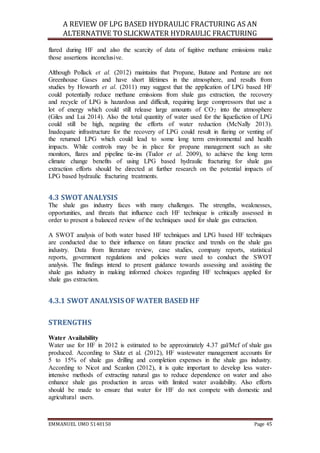 A REVIEW OF LPG BASED HYDRAULIC FRACTURING AS AN
ALTERNATIVE TO SLICKWATER HYDRAULIC FRACTURING
EMMANUEL UMO 5140150 Page 45
flared during HF and also the scarcity of data of fugitive methane emissions make
those assertions inconclusive.
Although Pollack et al. (2012) maintains that Propane, Butane and Pentane are not
Greenhouse Gases and have short lifetimes in the atmosphere, and results from
studies by Howarth et al. (2011) may suggest that the application of LPG based HF
could potentially reduce methane emissions from shale gas extraction, the recovery
and recycle of LPG is hazardous and difficult, requiring large compressors that use a
lot of energy which could still release large amounts of CO2 into the atmosphere
(Giles and Lui 2014). Also the total quantity of water used for the liquefaction of LPG
could still be high, negating the efforts of water reduction (McNally 2013).
Inadequate infrastructure for the recovery of LPG could result in flaring or venting of
the returned LPG which could lead to some long term environmental and health
impacts. While controls may be in place for propane management such as site
monitors, flares and pipeline tie-ins (Tudor et al. 2009), to achieve the long term
climate change benefits of using LPG based hydraulic fracturing for shale gas
extraction efforts should be directed at further research on the potential impacts of
LPG based hydraulic fracturing treatments.
4.3 SWOTANALYSIS
The shale gas industry faces with many challenges. The strengths, weaknesses,
opportunities, and threats that influence each HF technique is critically assessed in
order to present a balanced review of the techniques used for shale gas extraction.
A SWOT analysis of both water based HF techniques and LPG based HF techniques
are conducted due to their influence on future practice and trends on the shale gas
industry. Data from literature review, case studies, company reports, statistical
reports, government regulations and policies were used to conduct the SWOT
analysis. The findings intend to present guidance towards assessing and assisting the
shale gas industry in making informed choices regarding HF techniques applied for
shale gas extraction.
4.3.1 SWOT ANALYSIS OF WATER BASED HF
STRENGTHS
Water Availability
Water use for HF in 2012 is estimated to be approximately 4.37 gal/Mcf of shale gas
produced. According to Slutz et al. (2012), HF wastewater management accounts for
5 to 15% of shale gas drilling and completion expenses in the shale gas industry.
According to Nicot and Scanlon (2012), it is quite important to develop less water-
intensive methods of extracting natural gas to reduce dependence on water and also
enhance shale gas production in areas with limited water availability. Also efforts
should be made to ensure that water for HF do not compete with domestic and
agricultural users.
 