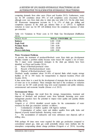 A REVIEW OF LPG BASED HYDRAULIC FRACTURING AS AN
ALTERNATIVE TO SLICKWATER HYDRAULIC FRACTURING
EMMANUEL UMO 5140150 Page 47
competing demands from other users (Nicot and Scanlon 2012). Furthermore, water
use for HF constitutes about 30% of well completion costs (Accenture 2013),
although costs vary from shale play to shale play (see table 4.2). On the other hand,
HF Wastewater management accounts for 5 to 15% of shale gas drilling and
completion expenses in the shale gas industry Slutz et al. (2012). A significant
reduction in water use for HF will definitely lower the completion expenses of shale
gas extraction.
Table 4.4: Variations in Water costs in US Shale Gas Development (Halliburton
2014)
SHALE PLAY TOTAL COSTS/BBL ($)
Bakken 6.00 – 15.00
Eagle Ford 2.00 – 6.00
Permian Basin 3.00 – 8.00
Marcellus 4.00 – 20.00
Denver-Julesburg 4.00 – 8.00
Water Treatment Problems
At present, the treatment of produced/flowback water from shale gas development
activities remains a problem mainly because water based HF requires a lot of water.
The 3 major waste management strategies in the shale gas industry have been
identified as (Nicot and Scanlon 2014);
(i) Reuse of flowback/produced water.
(ii) Recycle of flowback/produced water.
(iii) Disposal of flowback/produced water.
Flowback usually constitutes about 10-30% of injected fluids which require storage
facilities or 80 to 360 trucks for transportation to disposal locations (Nicot and
Scanlon 2014).
It thus seems there is a need for the development of strategies that aim at the reduction
of water use or its avoidance. These strategies that lead to the avoidance or reduction
of water use for HF could provide long term social (reputation and public relations),
environmental and economic benefits (Horner et al. 2013).
Environmental Risks
Due to the challenges that result from the storage, transportation, treatment and
disposal of flowback and produced water from hydraulic fracturing, poor water
management practices have the potential to impact water quality and quantity (Rahm
and Riha 2012).
Vengosh et al. (2014) identified several modes for the contamination of water
resources by shale gas extraction activities as follows;
1. Contamination of shallow aquifers with fugitive methane
2. Contamination of surface water and shallow aquifers from spills, leaks and
disposal of poorly treated hydraulic fracturing waste water
3. The accumulation of radioactive and toxic substances near disposal, spill or
drilling sites,
With perhaps 40 times more water required for shale gas production compared to
conventional natural gas, shale gas could potentially release more methane into the
atmosphere compounding climate change problems (Vengosh et al. 2014). According
 