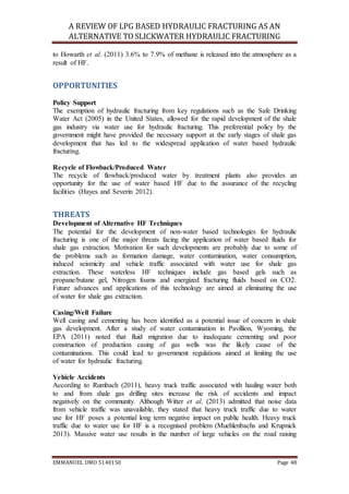 A REVIEW OF LPG BASED HYDRAULIC FRACTURING AS AN
ALTERNATIVE TO SLICKWATER HYDRAULIC FRACTURING
EMMANUEL UMO 5140150 Page 48
to Howarth et al. (2011) 3.6% to 7.9% of methane is released into the atmosphere as a
result of HF.
OPPORTUNITIES
Policy Support
The exemption of hydraulic fracturing from key regulations such as the Safe Drinking
Water Act (2005) in the United States, allowed for the rapid development of the shale
gas industry via water use for hydraulic fracturing. This preferential policy by the
government might have provided the necessary support at the early stages of shale gas
development that has led to the widespread application of water based hydraulic
fracturing.
Recycle of Flowback/Produced Water
The recycle of flowback/produced water by treatment plants also provides an
opportunity for the use of water based HF due to the assurance of the recycling
facilities (Hayes and Severin 2012).
THREATS
Development of Alternative HF Techniques
The potential for the development of non-water based technologies for hydraulic
fracturing is one of the major threats facing the application of water based fluids for
shale gas extraction. Motivation for such developments are probably due to some of
the problems such as formation damage, water contamination, water consumption,
induced seismicity and vehicle traffic associated with water use for shale gas
extraction. These waterless HF techniques include gas based gels such as
propane/butane gel, Nitrogen foams and energized fracturing fluids based on CO2.
Future advances and applications of this technology are aimed at eliminating the use
of water for shale gas extraction.
Casing/Well Failure
Well casing and cementing has been identified as a potential issue of concern in shale
gas development. After a study of water contamination in Pavillion, Wyoming, the
EPA (2011) noted that fluid migration due to inadequate cementing and poor
construction of production casing of gas wells was the likely cause of the
contaminations. This could lead to government regulations aimed at limiting the use
of water for hydraulic fracturing.
Vehicle Accidents
According to Rumbach (2011), heavy truck traffic associated with hauling water both
to and from shale gas drilling sites increase the risk of accidents and impact
negatively on the community. Although Witter et al. (2013) admitted that noise data
from vehicle traffic was unavailable, they stated that heavy truck traffic due to water
use for HF poses a potential long term negative impact on public health. Heavy truck
traffic due to water use for HF is a recognised problem (Muehlenbachs and Krupnick
2013). Massive water use results in the number of large vehicles on the road raising
 