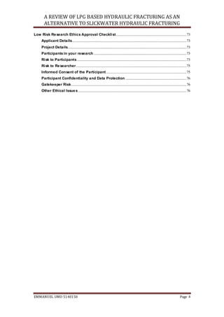 A REVIEW OF LPG BASED HYDRAULIC FRACTURING AS AN
ALTERNATIVE TO SLICKWATER HYDRAULIC FRACTURING
EMMANUEL UMO 5140150 Page 4
Low Risk Research Ethics Approval Checklist...................................................................................73
Applicant Details.......................................................................................................................................73
Project Details............................................................................................................................................73
Participants in your research .............................................................................................................73
Risk to Participants .................................................................................................................................73
Risk to Researcher ..................................................................................................................................75
Informed Consent of the Participant...............................................................................................75
Participant Confidentiality and Data Protection ........................................................................76
Gatekeeper Risk........................................................................................................................................76
Other Ethical Issues................................................................................................................................76
 