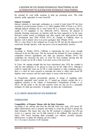 A REVIEW OF LPG BASED HYDRAULIC FRACTURING AS AN
ALTERNATIVE TO SLICKWATER HYDRAULIC FRACTURING
EMMANUEL UMO 5140150 Page 49
the potential for road traffic accidents in shale gas producing areas. This could
intensify public opposition to water based HF.
Induced Seismicity
Induced seismicity or man-made earthquakes as a result of water based HF has been
recorded in several locations (Seeber et al. 2004, Engelder 2009, O’Toole et al. 2013).
Although induced seismicity due to water based HF is a frequent occurrence, they are
usually of 3.0 magnitude or less (Ellsworth (2013). However, the disposal of
hydraulic fracturing wastewater via injection wells has been suspected to be the cause
increased seismic activity in Oklahoma and other regions with rapid growth in shale
gas development since 2005 (USGS 2011), for example in California where an
injection well is situated close to an active geological fault (Whalen 2014).
This is a clear threat to the continued use of water for HF and also the disposal of HF
wastewater through injection wells may prove to be an unsustainable practice.
Drought
According to Whalen (2014), California is experiencing the most severe drought
witnessed in the last fifty years. This has increased the demand for water resulting in a
competition between agriculturists and shale gas operators (Whalen 2014). This
competition has increased the price of water for local residents showing that the
impact of water use for HF is likely to be more severe at the local level.
In Texas, the ongoing drought that has been experienced since 2010 has resulted in
calls for extra limitations to be placed on water use for HF (Allen 2013). Although it
could be argued that water use for HF is small compared to other competing sectors,
there is a need for more research to determine the extent to which water based HF
depletes water resources and how much impact it causes at the local level.
In Pennsylvania, regional governmental agencies in charge of regulating water
temporarily suspended water permits for 11 natural gas projects permits due to a
significant reduction in the volume of Pennsylvania’s Susquehanna (Coolley et al.
2012). All this points to the fact that extensive water use may not be a sustainable
technique for shale gas extraction, if droughts are taken into consideration.
4.3.2 SWOT ANALYSIS OF LPG BASED HF
STRENGTHS
Compatibility of Propane/ Butane with the Shale Formation
According to the relevant data from the McCully Field Case study, LPG based HF
utilises hydrocarbons such as propane and butane to create the gel used to fracture the
shale formation. This means that, once the HF treatment is completed, the LPG gel
reverts to a gaseous state can be fully retrieved at the wellhead. This property also
makes LPG based fracturing fluids potentially cost effective provided adequate
infrastructures to gather the returning gas are in place.
4.1.2. No water is involved in HF treatment
 