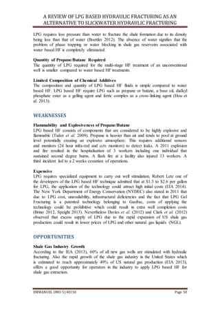 A REVIEW OF LPG BASED HYDRAULIC FRACTURING AS AN
ALTERNATIVE TO SLICKWATER HYDRAULIC FRACTURING
EMMANUEL UMO 5140150 Page 50
LPG requires less pressure than water to fracture the shale formation due to its density
being less than that of water (Boettler 2012). The absence of water signifies that the
problem of phase trapping or water blocking in shale gas reservoirs associated with
water based HF is completely eliminated.
Quantity of Propane/Butane Required
The quantity of LPG required for the multi-stage HF treatment of an unconventional
well is smaller compared to water based HF treatments.
Limited Composition of Chemical Additives
The composition and quantity of LPG based HF fluids is simple compared to water
based HF. LPG based HF require LPG such as propane or butane, a base oil, dialkyl
phosphate ester as a gelling agent and ferric complex as a cross-linking agent (Hou et
al. 2013).
WEAKNESSES
Flammability and Explosiveness of Propane/Butane
LPG based HF consists of components that are considered to be highly explosive and
flammable (Tudor et al. 2009). Propane is heavier than air and tends to pool at ground
level potentially creating an explosive atmosphere. This requires additional sensors
and monitors (24 hour infra-red and cctv monitors) to detect leaks. A 2011 explosion
and fire resulted in the hospitalisation of 3 workers including one individual that
sustained second degree burns. A flash fire at a facility also injured 13 workers. A
third incident led to a 2 weeks cessation of operations.
Expensive
LPG requires specialized equipment to carry out well stimulation, Robert Letz one of
the developers of the LPG based HF technique admitted that at $1.3 to $2.6 per gallon
for LPG, the application of the technology could attract high initial costs (EIA 2014).
The New York Department of Energy Conservation (NYDEC) also stated in 2011 that
due to LPG cost, unavailability, infrastructural deficiencies and the fact that LPG Gel
Fracturing is a patented technology belonging to Gasfrac, costs of applying the
technology could be prohibitive which could result in extra well completion costs
(Brino 2012, Speight 2013). Nevertheless Davies et al. (2012) and Clark et al. (2012)
observed that excess supply of LPG due to the rapid expansion of US shale gas
production could result in lower prices of LPG and other natural gas liquids (NGL).
OPPORTUNITIES
Shale Gas Industry Growth
According to the IEA (2013), 60% of all new gas wells are stimulated with hydraulic
fracturing. Also the rapid growth of the shale gas industry in the United States which
is estimated to reach approximately 49% of US natural gas production (EIA 2013),
offers a good opportunity for operators in the industry to apply LPG based HF for
shale gas extraction.
 