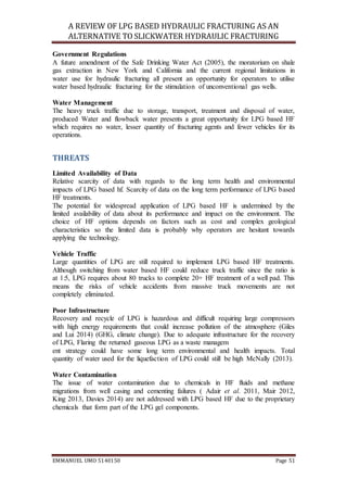 A REVIEW OF LPG BASED HYDRAULIC FRACTURING AS AN
ALTERNATIVE TO SLICKWATER HYDRAULIC FRACTURING
EMMANUEL UMO 5140150 Page 51
Government Regulations
A future amendment of the Safe Drinking Water Act (2005), the moratorium on shale
gas extraction in New York and California and the current regional limitations in
water use for hydraulic fracturing all present an opportunity for operators to utilise
water based hydraulic fracturing for the stimulation of unconventional gas wells.
Water Management
The heavy truck traffic due to storage, transport, treatment and disposal of water,
produced Water and flowback water presents a great opportunity for LPG based HF
which requires no water, lesser quantity of fracturing agents and fewer vehicles for its
operations.
THREATS
Limited Availability of Data
Relative scarcity of data with regards to the long term health and environmental
impacts of LPG based hf. Scarcity of data on the long term performance of LPG based
HF treatments.
The potential for widespread application of LPG based HF is undermined by the
limited availability of data about its performance and impact on the environment. The
choice of HF options depends on factors such as cost and complex geological
characteristics so the limited data is probably why operators are hesitant towards
applying the technology.
Vehicle Traffic
Large quantities of LPG are still required to implement LPG based HF treatments.
Although switching from water based HF could reduce truck traffic since the ratio is
at 1:5, LPG requires about 80 trucks to complete 20+ HF treatment of a well pad. This
means the risks of vehicle accidents from massive truck movements are not
completely eliminated.
Poor Infrastructure
Recovery and recycle of LPG is hazardous and difficult requiring large compressors
with high energy requirements that could increase pollution of the atmosphere (Giles
and Lui 2014) (GHG, climate change). Due to adequate infrastructure for the recovery
of LPG, Flaring the returned gaseous LPG as a waste managem
ent strategy could have some long term environmental and health impacts. Total
quantity of water used for the liquefaction of LPG could still be high McNally (2013).
Water Contamination
The issue of water contamination due to chemicals in HF fluids and methane
migrations from well casing and cementing failures ( Adair et al. 2011, Mair 2012,
King 2013, Davies 2014) are not addressed with LPG based HF due to the proprietary
chemicals that form part of the LPG gel components.
 