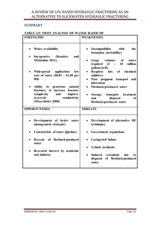 A REVIEW OF LPG BASED HYDRAULIC FRACTURING AS AN
ALTERNATIVE TO SLICKWATER HYDRAULIC FRACTURING
EMMANUEL UMO 5140150 Page 52
SUMMARY
TABLE 4.5: SWOT ANALYSIS OF WATER BASED HF
STRENGTHS WEAKNESSES
 Water availability
 Inexpensive (Kazakov and
Miskimins 2011)
 Widespread application low
cost of water ($0.01 - $1.00 per
bbl)
 Ability to penetrate natural
fractures to increase fracture
complexity and improve
reservoir conductivity
(Mayerhofer 2008)
 Incompatibility with the
formation (wettability)
 Large volumes of water
required (2 – 10 million
gallons/well)
 Requires lots of chemical
additives
 Poor proppant transport and
placement
 Flowback/produced water
 Storage transport treatment
and disposal of
flowback/produced water
OPPORTUNITIES THREATS
 Development of better water
management strategies
 Construction of water pipelines
 Recycle of flowback/produced
water
 Research interest by academia
and industry
 Development of alternative HF
techniques
 Government regulations
 Casing/well failure
 Vehicle accidents
 Induced seismicity due to
disposal of flowback/produced
water
 