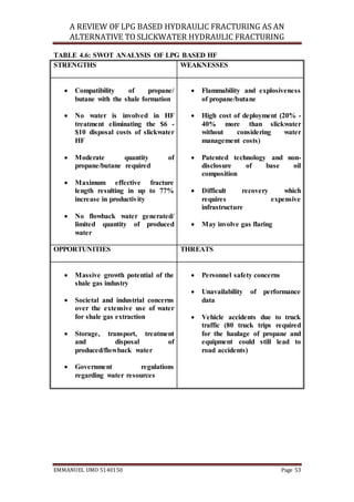 A REVIEW OF LPG BASED HYDRAULIC FRACTURING AS AN
ALTERNATIVE TO SLICKWATER HYDRAULIC FRACTURING
EMMANUEL UMO 5140150 Page 53
TABLE 4.6: SWOT ANALYSIS OF LPG BASED HF
STRENGTHS WEAKNESSES
 Compatibility of propane/
butane with the shale formation
 No water is involved in HF
treatment eliminating the $6 -
$10 disposal costs of slickwater
HF
 Moderate quantity of
propane/butane required
 Maximum effective fracture
length resulting in up to 77%
increase in productivity
 No flowback water generated/
limited quantity of produced
water
 Flammability and explosiveness
of propane/butane
 High cost of deployment (20% -
40% more than slickwater
without considering water
management costs)
 Patented technology and non-
disclosure of base oil
composition
 Difficult recovery which
requires expensive
infrastructure
 May involve gas flaring
OPPORTUNITIES THREATS
 Massive growth potential of the
shale gas industry
 Societal and industrial concerns
over the extensive use of water
for shale gas extraction
 Storage, transport, treatment
and disposal of
produced/flowback water
 Government regulations
regarding water resources
 Personnel safety concerns
 Unavailability of performance
data
 Vehicle accidents due to truck
traffic (80 truck trips required
for the haulage of propane and
equipment could still lead to
road accidents)
 