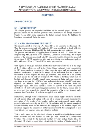 A REVIEW OF LPG BASED HYDRAULIC FRACTURING AS AN
ALTERNATIVE TO SLICKWATER HYDRAULIC FRACTURING
EMMANUEL UMO 5140150 Page 54
CHAPTER 5
5.0 CONCLUSION
5.1 – INTRODUCTION
This chapter presents the expanded conclusion of the research project. Section 5.2
provides answers to the research questions with a summary of the findings detailed in
Chapter 4. and offers some suggestions for further research Section 5.3 highlights the
limitations encountered during the study.
5.2 – MAIN FINDINGS OF THE STUDY
This research aimed at reviewing LPG based HF as an alternative to slickwater HF.
Thus the concerns associated with slickwater HF were considered in detail while the
challenges of applying LPG based HF for shale gas extraction was reviewed.
The process and outcome of applying both slickwater HF and LPG based HF was
analysed using McCully Field, New Brunswick, Canada as a case study. An in-depth
analysis of the concerns associated with HF was carried out to determine the extent of
the problem. A SWOT analysis was also used to weigh the pros and cons of applying
either slickwater HF or LPG based HF for shale gas extraction.
With regards to shale gas extraction, results show that water use for HF is in the range
of 2-10 million gallons per well in the United States. Although, water consumption
for HF seems negligible compared to other competing users such as agriculture and
domestic requirements, increase in the number of gas wells could lead to increase in
the number of water required for shale gas extraction. Also water out of the quantity
of water applied for HF only an average of 30% returns as flowback which must be
handled and disposed of safely. Indeed water management during shale gas extraction
was found to account for 15-30% of total well completion costs. Also HF wastewater
disposed via injection wells suggests their permanent subtraction from the
hydrological cycle. This could remain a source of concern if the same slickwater
methods of HF and wastewater management continues into the future, it could also be
an opportunity into research to establish the perception of the society towards shale
gas extraction if waterless HF methods are applied more widely.
Furthermore, although water contamination results remain highly debatable, incidents
of well casing failure and surface spills are still a source of concern increasing the
anticipation of the results of the baseline studies and environmental impact studies
currently being undertaken by the US EPA. Nevertheless, with the impacts associated
with the extensive water use for slickwater HF highlighted in the previous chapter, the
researcher suggests the direction of further research towards the development of less
water intensive or waterless shale gas extraction methods.
Vehicle traffic results on the other hand indicated a possible relationship between road
traffic accidents and the number of shale gas wells present in 2 Pennsylvania
Counties. This pointed to the increased number of water haulage trucks linked to
slickwater HF where a conservative estimate puts the number of trucks required for
 