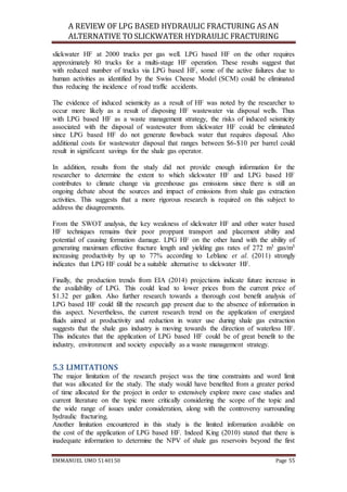 A REVIEW OF LPG BASED HYDRAULIC FRACTURING AS AN
ALTERNATIVE TO SLICKWATER HYDRAULIC FRACTURING
EMMANUEL UMO 5140150 Page 55
slickwater HF at 2000 trucks per gas well. LPG based HF on the other requires
approximately 80 trucks for a multi-stage HF operation. These results suggest that
with reduced number of trucks via LPG based HF, some of the active failures due to
human activities as identified by the Swiss Cheese Model (SCM) could be eliminated
thus reducing the incidence of road traffic accidents.
The evidence of induced seismicity as a result of HF was noted by the researcher to
occur more likely as a result of disposing HF wastewater via disposal wells. Thus
with LPG based HF as a waste management strategy, the risks of induced seismicity
associated with the disposal of wastewater from slickwater HF could be eliminated
since LPG based HF do not generate flowback water that requires disposal. Also
additional costs for wastewater disposal that ranges between $6-$10 per barrel could
result in significant savings for the shale gas operator.
In addition, results from the study did not provide enough information for the
researcher to determine the extent to which slickwater HF and LPG based HF
contributes to climate change via greenhouse gas emissions since there is still an
ongoing debate about the sources and impact of emissions from shale gas extraction
activities. This suggests that a more rigorous research is required on this subject to
address the disagreements.
From the SWOT analysis, the key weakness of slickwater HF and other water based
HF techniques remains their poor proppant transport and placement ability and
potential of causing formation damage. LPG HF on the other hand with the ability of
generating maximum effective fracture length and yielding gas rates of 272 m3 gas/m3
increasing productivity by up to 77% according to Leblanc et al. (2011) strongly
indicates that LPG HF could be a suitable alternative to slickwater HF.
Finally, the production trends from EIA (2014) projections indicate future increase in
the availability of LPG. This could lead to lower prices from the current price of
$1.32 per gallon. Also further research towards a thorough cost benefit analysis of
LPG based HF could fill the research gap present due to the absence of information in
this aspect. Nevertheless, the current research trend on the application of energized
fluids aimed at productivity and reduction in water use during shale gas extraction
suggests that the shale gas industry is moving towards the direction of waterless HF.
This indicates that the application of LPG based HF could be of great benefit to the
industry, environment and society especially as a waste management strategy.
5.3 LIMITATIONS
The major limitation of the research project was the time constraints and word limit
that was allocated for the study. The study would have benefited from a greater period
of time allocated for the project in order to extensively explore more case studies and
current literature on the topic more critically considering the scope of the topic and
the wide range of issues under consideration, along with the controversy surrounding
hydraulic fracturing.
Another limitation encountered in this study is the limited information available on
the cost of the application of LPG based HF. Indeed King (2010) stated that there is
inadequate information to determine the NPV of shale gas reservoirs beyond the first
 
