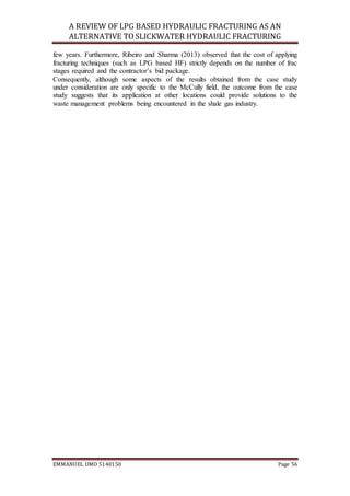 A REVIEW OF LPG BASED HYDRAULIC FRACTURING AS AN
ALTERNATIVE TO SLICKWATER HYDRAULIC FRACTURING
EMMANUEL UMO 5140150 Page 56
few years. Furthermore, Ribeiro and Sharma (2013) observed that the cost of applying
fracturing techniques (such as LPG based HF) strictly depends on the number of frac
stages required and the contractor’s bid package.
Consequently, although some aspects of the results obtained from the case study
under consideration are only specific to the McCully field, the outcome from the case
study suggests that its application at other locations could provide solutions to the
waste management problems being encountered in the shale gas industry.
 