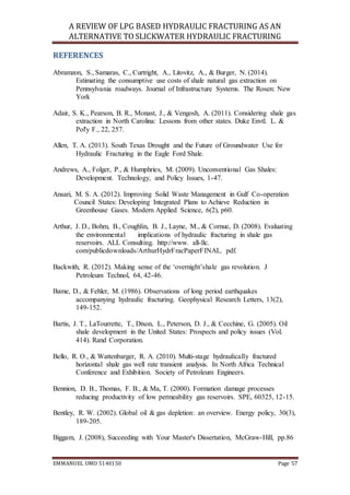 A REVIEW OF LPG BASED HYDRAULIC FRACTURING AS AN
ALTERNATIVE TO SLICKWATER HYDRAULIC FRACTURING
EMMANUEL UMO 5140150 Page 57
REFERENCES
Abramzon, S., Samaras, C., Curtright, A., Litovitz, A., & Burger, N. (2014).
Estimating the consumptive use costs of shale natural gas extraction on
Pennsylvania roadways. Journal of Infrastructure Systems. The Rosen: New
York
Adair, S. K., Pearson, B. R., Monast, J., & Vengosh, A. (2011). Considering shale gas
extraction in North Carolina: Lessons from other states. Duke Envtl. L. &
Pol'y F., 22, 257.
Allen, T. A. (2013). South Texas Drought and the Future of Groundwater Use for
Hydraulic Fracturing in the Eagle Ford Shale.
Andrews, A., Folger, P., & Humphries, M. (2009). Unconventional Gas Shales:
Development. Technology, and Policy Issues, 1-47.
Ansari, M. S. A. (2012). Improving Solid Waste Management in Gulf Co-operation
Council States: Developing Integrated Plans to Achieve Reduction in
Greenhouse Gases. Modern Applied Science, 6(2), p60.
Arthur, J. D., Bohm, B., Coughlin, B. J., Layne, M., & Cornue, D. (2008). Evaluating
the environmental implications of hydraulic fracturing in shale gas
reservoirs. ALL Consulting. http://www. all-llc.
com/publicdownloads/ArthurHydrFracPaperFINAL. pdf.
Backwith, R. (2012). Making sense of the ‘overnight’shale gas revolution. J
Petroleum Technol, 64, 42-46.
Bame, D., & Fehler, M. (1986). Observations of long period earthquakes
accompanying hydraulic fracturing. Geophysical Research Letters, 13(2),
149-152.
Bartis, J. T., LaTourrette, T., Dixon, L., Peterson, D. J., & Cecchine, G. (2005). Oil
shale development in the United States: Prospects and policy issues (Vol.
414). Rand Corporation.
Bello, R. O., & Wattenbarger, R. A. (2010). Multi-stage hydraulically fractured
horizontal shale gas well rate transient analysis. In North Africa Technical
Conference and Exhibition. Society of Petroleum Engineers.
Bennion, D. B., Thomas, F. B., & Ma, T. (2000). Formation damage processes
reducing productivity of low permeability gas reservoirs. SPE, 60325, 12-15.
Bentley, R. W. (2002). Global oil & gas depletion: an overview. Energy policy, 30(3),
189-205.
Biggam, J. (2008), Succeeding with Your Master's Dissertation, McGraw-Hill, pp.86
 