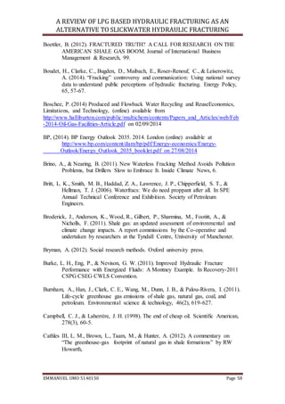 A REVIEW OF LPG BASED HYDRAULIC FRACTURING AS AN
ALTERNATIVE TO SLICKWATER HYDRAULIC FRACTURING
EMMANUEL UMO 5140150 Page 58
Boettler, B. (2012). FRACTURED TRUTH? A CALL FOR RESEARCH ON THE
AMERICAN SHALE GAS BOOM. Journal of International Business
Management & Research, 99.
Boudet, H., Clarke, C., Bugden, D., Maibach, E., Roser-Renouf, C., & Leiserowitz,
A. (2014). “Fracking” controversy and communication: Using national survey
data to understand public perceptions of hydraulic fracturing. Energy Policy,
65, 57-67.
Boschee, P. (2014) Produced and Flowback Water Recycling and ReuseEconomics,
Limitations, and Technology, (online) available from
http://www.halliburton.com/public/multichem/contents/Papers_and_Articles/web/Feb
-2014-Oil-Gas-Facilities-Article.pdf on 02/09/2014
BP, (2014). BP Energy Outlook 2035. 2014. London (online) available at
http://www.bp.com/content/dam/bp/pdf/Energy-economics/Energy-
Outlook/Energy_Outlook_2035_booklet.pdf on 27/08/2014
Brino, A., & Nearing, B. (2011). New Waterless Fracking Method Avoids Pollution
Problems, but Drillers Slow to Embrace It. Inside Climate News, 6.
Britt, L. K., Smith, M. B., Haddad, Z. A., Lawrence, J. P., Chipperfield, S. T., &
Hellman, T. J. (2006). Waterfracs: We do need proppant after all. In SPE
Annual Technical Conference and Exhibition. Society of Petroleum
Engineers.
Broderick, J., Anderson, K., Wood, R., Gilbert, P., Sharmina, M., Footitt, A., &
Nicholls, F. (2011). Shale gas: an updated assessment of environmental and
climate change impacts. A report commissions by the Co-operative and
undertaken by researchers at the Tyndall Centre, University of Manchester.
Bryman, A. (2012). Social research methods. Oxford university press.
Burke, L. H., Eng, P., & Nevison, G. W. (2011). Improved Hydraulic Fracture
Performance with Energized Fluids: A Montney Example. In Recovery-2011
CSPG CSEG CWLS Convention.
Burnham, A., Han, J., Clark, C. E., Wang, M., Dunn, J. B., & Palou-Rivera, I. (2011).
Life-cycle greenhouse gas emissions of shale gas, natural gas, coal, and
petroleum. Environmental science & technology, 46(2), 619-627.
Campbell, C. J., & Laherrère, J. H. (1998). The end of cheap oil. Scientific American,
278(3), 60-5.
Cathles III, L. M., Brown, L., Taam, M., & Hunter, A. (2012). A commentary on
“The greenhouse-gas footprint of natural gas in shale formations” by RW
Howarth,
 