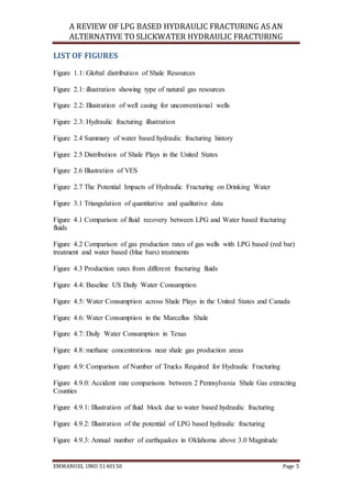 A REVIEW OF LPG BASED HYDRAULIC FRACTURING AS AN
ALTERNATIVE TO SLICKWATER HYDRAULIC FRACTURING
EMMANUEL UMO 5140150 Page 5
LISTOF FIGURES
Figure 1.1: Global distribution of Shale Resources
Figure 2.1: illustration showing type of natural gas resources
Figure 2.2: Illustration of well casing for unconventional wells
Figure 2.3: Hydraulic fracturing illustration
Figure 2.4 Summary of water based hydraulic fracturing history
Figure 2.5 Distribution of Shale Plays in the United States
Figure 2.6 Illustration of VES
Figure 2.7 The Potential Impacts of Hydraulic Fracturing on Drinking Water
Figure 3.1 Triangulation of quantitative and qualitative data
Figure 4.1 Comparison of fluid recovery between LPG and Water based fracturing
fluids
Figure 4.2 Comparison of gas production rates of gas wells with LPG based (red bar)
treatment and water based (blue bars) treatments
Figure 4.3 Production rates from different fracturing fluids
Figure 4.4: Baseline US Daily Water Consumption
Figure 4.5: Water Consumption across Shale Plays in the United States and Canada
Figure 4.6: Water Consumption in the Marcellus Shale
Figure 4.7: Daily Water Consumption in Texas
Figure 4.8: methane concentrations near shale gas production areas
Figure 4.9: Comparison of Number of Trucks Required for Hydraulic Fracturing
Figure 4.9.0: Accident rate comparisons between 2 Pennsylvania Shale Gas extracting
Counties
Figure 4.9.1: Illustration of fluid block due to water based hydraulic fracturing
Figure 4.9.2: Illustration of the potential of LPG based hydraulic fracturing
Figure 4.9.3: Annual number of earthquakes in Oklahoma above 3.0 Magnitude
 