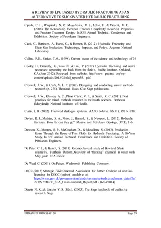 A REVIEW OF LPG BASED HYDRAULIC FRACTURING AS AN
ALTERNATIVE TO SLICKWATER HYDRAULIC FRACTURING
EMMANUEL UMO 5140150 Page 59
Cipolla, C. L., Warpinski, N. R., Mayerhofer, M. J., Lolon, E., & Vincent, M. C.
(2008). The Relationship Between Fracture Complexity Reservoir Properties
and Fracture Treatment Design. In SPE Annual Technical Conference and
Exhibition. Society of Petroleum Engineers.
Clark, C., Burnham, A., Harto, C., & Horner, R. (2012). Hydraulic Fracturing and
Shale Gas Production: Technology, Impacts, and Policy. Argonne National
Laboratory.
Collins, R.E., Simko, T.M., (1998), Current status of the science and technology of 36
Cooley, H., Donnelly, K., Ross, N., & Luu, P. (2012). Hydraulic fracturing and water
resources: separating the frack from the fiction. Pacific Institute, Oakland,
CA.(June 2012). Retrieved from website: http://www. pacinst. org/wp-
content/uploads/2013/02/full_report35. pdf.
Creswell, J. W., & Clark, V. L. P. (2007). Designing and conducting mixed methods
research (p. 275). Thousand Oaks, CA: Sage publications.
Creswell, J. W., Klassen, A. C., Plano Clark, V. L., & Smith, K. C. (2011). Best
practices for mixed methods research in the health sciences. Bethesda
(Maryland): National Institutes of Health.
Curtis, J. B. (2002). Fractured shale-gas systems. AAPG bulletin, 86(11), 1921-1938.
Davies, R. J., Mathias, S. A., Moss, J., Hustoft, S., & Newport, L. (2012). Hydraulic
fractures: How far can they go?. Marine and Petroleum Geology, 37(1), 1-6.
Dawson, K., Monroe, S. P., McCracken, D., & Mouallem, S. (2013). Production
Gains Through the Reuse of Frac Fluids for Hydraulic Fracturing: A 10-Year
Study. In SPE Annual Technical Conference and Exhibition. Society of
Petroleum Engineers.
De Pater, C. J., & Baisch, S. (2011). Geomechanical study of Bowland Shale
seismicity. Synthesis Report.Discovery of “fracking” chemical in water wells
May guide EPA review
De Waal, C. (2001). On Peirce. Wadsworth Publishing Company.
DECC,(2013) Strategic Environmental Assessment for further Onshore oil and Gas
licensing for DECC (online) available at
https://www.gov.uk/government/uploads/system/uploads/attachment_data/file/
273997/DECC_SEA_Environmental_Report.pdf (16/04/2014)
Denzin N. K., & Lincoln Y. S. (Eds.). (2005). The Sage handbook of qualitative
research. Sage.
 