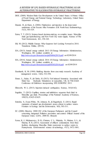 A REVIEW OF LPG BASED HYDRAULIC FRACTURING AS AN
ALTERNATIVE TO SLICKWATER HYDRAULIC FRACTURING
EMMANUEL UMO 5140150 Page 60
DOE. (2009). Modern Shale Gas Development in the United States: A Primer. Office
of Fossil Energy and National Energy Technology Laboratory, United States
Department of Energy.
Duranti, D., & Hurst, A. (2004). Fluidization and injection in the deep‐water
sandstones of the Eocene Alba Formation (UK North Sea). Sedimentology,
51(3), 503-529.
Eaton, T. T. (2013). Science-based decision-making on complex issues: Marcellus
shale gas hydrofracking and New York City water supply. Science of The
Total Environment, 461, 158-169.
Ehl, M. (2012). Middle Europa: Why Gazprom Isn't Looking Forward to 2014.
Transitions Online, (09/18).
EIA, (2013). Annual energy outlook 2013. US Energy Information Administration,
Washington, DC. (online) available at
http://www.eia.gov/forecasts/ieo/pdf/0484(2013).pdf on 02/09/2014
EIA, (2014). Annual energy outlook 2014. US Energy Information Administration,
Washington, DC. (online) available at
http://www.eia.gov/forecasts/aeo/pdf/0383(2014).pdf on 02/09/2014
Eisenhardt, K. M. (1989). Building theories from case study research. Academy of
management review, 14(4), 532-550.
Eisner, L., Styles, P., & Clarke, H. (2013). Felt Induced Seismicity Associated with
Shale Gas Hydraulic Stimulation in Lancashire, UK. In 75th EAGE
Conference & Exhibition incorporating SPE EUROPEC 2013.
Ellsworth, W. L. (2013). Injection-induced earthquakes. Science, 341(6142).
Engelder, T. (2012). Capillary tension and imbibition sequester frack fluid in
Marcellus gas shale. Proceedings of the National Academy of Sciences,
109(52), E3625-E3625.
Entrekin, S., Evans-White, M., Johnson, B., & Hagenbuch, E. (2011). Rapid
expansion of natural gas development poses a threat to surface waters.
Frontiers in Ecology and the Environment, 9(9), 503-511.
EC. (2008). Directive 2008/1/EC of the European Parliament and the Council
concerning Integrated Pollution prevention and control. Official Journal of the
European Union. L24/8,. 2008 EC. Brussels
Ferrar, K. J., Michanowicz, D. R., Christen, C. L., Mulcahy, N., Malone, S. L., &
Sharma, R. K. (2013). Assessment of effluent contaminants from three
facilities discharging Marcellus Shale wastewater to surface waters in
Pennsylvania. Environmental science & technology, 47(7), 3472-3481.
 