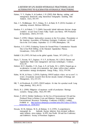A REVIEW OF LPG BASED HYDRAULIC FRACTURING AS AN
ALTERNATIVE TO SLICKWATER HYDRAULIC FRACTURING
EMMANUEL UMO 5140150 Page 62
Haimes, Y. Y., Kaplan, S., & Lambert, J. H. (2002). Risk filtering, ranking, and
management framework using hierarchical holographic modeling. Risk
Analysis, 22(2), 383-397.
Hair, J. F., Wolfinbarger, M. F., Ortinau, D. J., & Bush, R. P. (2010). Essentials of
marketing research. McGraw-Hill/Irwin.
Handren, P. J., & Palisch, T. T. (2009). Successful hybrid slickwater-fracture design
evolution: an east Texas Cotton Valley Taylor case history. SPE Production
& Operations, 24(03), 415-424.
Harper, F. (1999). Ultimate hydrocarbon resources in the 21st century. Presentation at
the American Association of Petroleum Geologists Conference on Oil and
Gas in the 21st Century. September 12–15 1999, Birmingham, UK
Harrison, S. S. (1983). Evaluating System for Ground‐Water Contamination Hazards
Due to Gas‐Well Drilling on the Glaciated Appalachian Plateau.
Groundwater, 21(6), 689-700.
Hatfield C.B. (1997). Oil back on the global agenda. Nature, 387 (1997), p. 121
Hayes, T., Severin, B. F., Engineer, P. S. P., & Okemos, M. I. (2012). Barnett and
Appalachian Shale water management and reuse technologies. Contract,
8122, 05.
Hekkert, M. P., Hendriks, F. H., Faaij, A. P., & Neelis, M. L. (2005). Natural gas as
an alternative to crude oil in automotive fuel chains well-to-wheel analysis
and transition strategy development. Energy Policy, 33(5), 579-594.
Helms, M. M., & Nixon, J. (2010). Exploring SWOT analysis–where are we now?: A
review of academic research from the last decade. Journal of Strategy and
Management, 3(3), 215-251.
Hill, T., & Westbrook, R. (1997). SWOT analysis: it's time for a product recall. Long
range planning, 30(1), 46-52.
Hirsch, R. L. (2008). Mitigation of maximum world oil production: Shortage
scenarios. Energy policy, 36(2), 881-889.
Horner, P. (2013). Mobile Clarification for Re-Use of Unconventional Oil and Gas
Produced Water to Reduce Costs and Minimize Environmental Footprint.
Unconventional Resources Technology Conference (URTEC). (online)
Available at http://archives.datapages.com/data/urtec/2013/urtec-1578814-
horner.htm on 18/08/2014
Hossain, M. M., Rahman, M. K., & Rahman, S. S. (1999). A comprehensive
monograph for hydraulic fracture initiation from deviated wellbores
under arbitrary stress regimes. In SPE Asia Pacific Oil and Gas Conference
and Exhibition. Society of Petroleum Engineers.
 