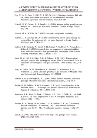 A REVIEW OF LPG BASED HYDRAULIC FRACTURING AS AN
ALTERNATIVE TO SLICKWATER HYDRAULIC FRACTURING
EMMANUEL UMO 5140150 Page 63
Hou, X., Lu, Y., Fang, B., QIU, X., & CUI, W. (2013). Waterless fracturing fluid with
low carbon hydrocarbon as base fluid for unconventional reservoirs.
Petroleum Exploration and Development, 40(5), 646-650.
Howarth, R. W., Santoro, R., & Ingraffea, A. (2011). Methane and the greenhouse-gas
footprint of natural gas from shale formations. Climatic Change, 106(4),
679-690.
Hubbert, M. K., & Willis, D. G. (1972). Mechanics of hydraulic fracturing.
Hultman, J., & Corvellec, H. (2011). The waste hierarchy model: disassembling and
reassembling the socio-materiality of waste. Research in Service Studies,
Working Paper, 5, 2413-2427.
Jackson, R. B., Vengosh, A., Darrah, T. H., Warner, N. R., Down, A., Poreda, R. J., ...
& Karr, J. D. (2013). Increased stray gas abundance in a subset of drinking
water wells near Marcellus shale gas extraction. Proceedings of the National
Academy of Sciences, 110(28), 11250-11255.
Jarvie, D. M., Hill, R. J., Ruble, T. E., & Pollastro, R. M. (2007). Unconventional
shale-gas systems: The Mississippian Barnett Shale of north-central Texas as
one model for thermogenic shale-gas assessment. AAPG bulletin, 91(4), 475-
499.
Jiang, M., Griffin, W. M., Hendrickson, C., Jaramillo, P., VanBriesen, J., &
Venkatesh, A. (2011). Life cycle greenhouse gas emissions of Marcellus shale
gas. Environmental Research Letters, 6(3), 034014.
Johnson, R. B., & Onwuegbuzie, A. J. (2004). Mixed methods research: A research
paradigm whose time has come. Educational researcher, 33(7), 14-26.
Kargbo, D. M., Wilhelm, R. G., & Campbell, D. J. (2010). Natural gas plays in the
Marcellus shale: Challenges and potential opportunities. Environmental
Science & Technology, 44(15), 5679-5684.
Kasperson, R. E., Renn, O., Slovic, P., Brown, H. S., Emel, J., Goble, R., ... & Ratick,
S. (1988). The social amplification of risk: A conceptual framework. Risk
analysis, 8(2), 177-187.
Keranen, K. M., Savage, H. M., Abers, G. A., & Cochran, E. S. (2013). Potentially
induced earthquakes in Oklahoma, USA: Links between wastewater
injection and the 2011 Mw 5.7 earthquake sequence. Geology, 41(6), 699-
702.
Kerr, R. A. (1998). The next oil crisis looms large—and perhaps close. Science,
281(5380), 1128-1131.
 