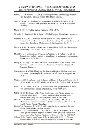A REVIEW OF LPG BASED HYDRAULIC FRACTURING AS AN
ALTERNATIVE TO SLICKWATER HYDRAULIC FRACTURING
EMMANUEL UMO 5140150 Page 65
Luxhøj, J. T., & Kauffeld, K. (2003). Evaluating the effect of technology insertion
into the national airspace system. The Rutgers Scholar, 5.
Mair, R., Bickle, M., Goodman, D., Koppelman, B., Roberts, J., Selley, R., &
Younger, P. (2012). Shale gas extraction in the UK: a review of hydraulic
fracturing.
Marsa, L. (2011). Fracking nation. Discover, 32(4), 62-70.
McNally, A., Woodward, D., & Ryan, J. (2013). Emerging Remediation Approaches.
Merriam, S. B. (1998). Qualitative Research and Case Study Applications in
Education. Revised and Expanded from" Case Study Research in Education.".
Jossey-Bass Publishers, 350 Sansome St, San Francisco, CA 94104.
Mitka, M. (2012). Rigorous evidence slim for determining health risks from natural
gas fracking. JAMA, 307(20), 2135-2136.
Molofsky, L. J., Connor, J. A., Wylie, A. S., Wagner, T., & Farhat, S. K. (2013).
Evaluation of methane sources in groundwater in northeastern Pennsylvania.
Groundwater, 51(3), 333-349.
Morsy, S., & Sheng, J. J. (2014). Imbibition Characteristics of the Barnett Shale
Formation. In SPE Unconventional Resources Conference. Society of
Petroleum Engineers.
Muehlenbachs, K. (2011) Identifying the Sources of Fugitive Methane Associated
with Shale Gas Development; Resources For the Future:Washington, DC,
2011
Mullen, M. (2012). A Review and Evaluation of EPA’s Drilling and Cement Jobs for
EPA’s MW01 and MW02 Monitoring Wells In the Pavillion Field, Wyoming.
Nicot, J. P., & Scanlon, B. R. (2012). Water use for shale-gas production in Texas,
US. Environmental science & technology, 46(6), 3580-3586.
NRDC (2011). The Impact of Oil Shale Development and Climate change on
Colorado River Basin water supply (online) available from
http://www.nrdc.org/water/rockanddryplace.asp (03/04/2014).
O‘Toole, T. B., Woodhouse, J. H., Verdon, J. P., & Kendall, J. M. (2013).
Microseismic source mechanisms: what the waveform can tell us. In 4th
EAGE Passive Seismic Workshop.
Okoli, C., & Schabram, K. (2010). A guide to conducting a systematic literature
review of information systems research.
Olmstead, S. M., Muehlenbachs, L. A., Shih, J. S., Chu, Z., & Krupnick, A. J. (2013).
Shale gas development impacts on surface water quality in Pennsylvania.
Proceedings of the National Academy of Sciences, 110(13), 4962-4967.
Osborn, S. G., Vengosh, A., Warner, N. R., & Jackson, R. B. (2011). Methane
contamination of drinking water accompanying gas-well drilling and
 