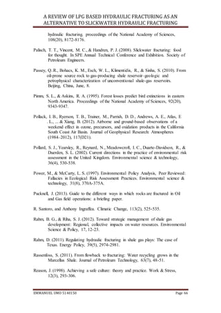 A REVIEW OF LPG BASED HYDRAULIC FRACTURING AS AN
ALTERNATIVE TO SLICKWATER HYDRAULIC FRACTURING
EMMANUEL UMO 5140150 Page 66
hydraulic fracturing. proceedings of the National Academy of Sciences,
108(20), 8172-8176.
Palisch, T. T., Vincent, M. C., & Handren, P. J. (2008). Slickwater fracturing: food
for thought. In SPE Annual Technical Conference and Exhibition. Society of
Petroleum Engineers.
Passey, Q. R., Bohacs, K. M., Esch, W. L., Klimentidis, R., & Sinha, S. (2010). From
oil-prone source rock to gas-producing shale reservoir–geologic and
petrophysical characterization of unconventional shale-gas reservoirs.
Beijing, China, June, 8.
Pimm, S. L., & Askins, R. A. (1995). Forest losses predict bird extinctions in eastern
North America. Proceedings of the National Academy of Sciences, 92(20),
9343-9347.
Pollack, I. B., Ryerson, T. B., Trainer, M., Parrish, D. D., Andrews, A. E., Atlas, E
. L., ... & Xiang, B. (2012). Airborne and ground‐based observations of a
weekend effect in ozone, precursors, and oxidation products in the California
South Coast Air Basin. Journal of Geophysical Research: Atmospheres
(1984–2012), 117(D21).
Pollard, S. J., Yearsley, R., Reynard, N., Meadowcroft, I. C., Duarte-Davidson, R., &
Duerden, S. L. (2002). Current directions in the practice of environmental risk
assessment in the United Kingdom. Environmental science & technology,
36(4), 530-538.
Power, M., & McCarty, L. S. (1997). Environmental Policy Analysis, Peer Reviewed:
Fallacies in Ecological Risk Assessment Practices. Environmental science &
technology, 31(8), 370A-375A.
Pucknell, J. (2013). Guide to the different ways in which rocks are fractured in Oil
and Gas field operations: a briefing paper.
R. Santoro, and Anthony Ingraffea. Climatic Change, 113(2), 525-535.
Rahm, B. G., & Riha, S. J. (2012). Toward strategic management of shale gas
development: Regional, collective impacts on water resources. Environmental
Science & Policy, 17, 12-23.
Rahm, D. (2011). Regulating hydraulic fracturing in shale gas plays: The case of
Texas. Energy Policy, 39(5), 2974-2981.
Rassenfoss, S. (2011). From flowback to fracturing: Water recycling grows in the
Marcellus Shale. Journal of Petroleum Technology, 63(7), 48-51.
Reason, J. (1998). Achieving a safe culture: theory and practice. Work & Stress,
12(3), 293-306.
 
