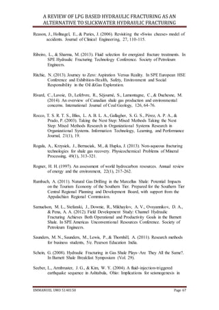 A REVIEW OF LPG BASED HYDRAULIC FRACTURING AS AN
ALTERNATIVE TO SLICKWATER HYDRAULIC FRACTURING
EMMANUEL UMO 5140150 Page 67
Reason, J., Hollnagel, E., & Paries, J. (2006). Revisiting the «Swiss cheese» model of
accidents. Journal of Clinical Engineering, 27, 110-115.
Ribeiro, L., & Sharma, M. (2013). Fluid selection for energized fracture treatments. In
SPE Hydraulic Fracturing Technology Conference. Society of Petroleum
Engineers.
Ritchie, N. (2013). Journey to Zero: Aspiration Versus Reality. In SPE European HSE
Conference and Exhibition-Health, Safety, Environment and Social
Responsibility in the Oil &Gas Exploration.
Rivard, C., Lavoie, D., Lefebvre, R., Séjourné, S., Lamontagne, C., & Duchesne, M.
(2014). An overview of Canadian shale gas production and environmental
concerns. International Journal of Coal Geology, 126, 64-76.
Rocco, T. S. R. T. S., Bliss, L. A. B. L. A., Gallagher, S. G. S., Pérez, A. P. A., &
Prado, P. (2003). Taking the Next Step: Mixed Methods Taking the Next
Step: Mixed Methods Research in Organizational Systems Research in
Organizational Systems. Information Technology, Learning, and Performance
Journal, 21(1), 19.
Rogala, A., Krzysiek, J., Bernaciak, M., & Hupka, J. (2013). Non-aqueous fracturing
technologies for shale gas recovery. Physicochemical Problems of Mineral
Processing, 49(1), 313-321.
Rogner, H. H. (1997). An assessment of world hydrocarbon resources. Annual review
of energy and the environment, 22(1), 217-262.
Rumbach, A. (2011). Natural Gas Drilling in the Marcellus Shale: Potential Impacts
on the Tourism Economy of the Southern Tier. Prepared for the Southern Tier
Central Regional Planning and Development Board, with support from the
Appalachian Regional Commission.
Samuelson, M. L., Stefanski, J., Downie, R., Mikhaylov, A. V., Ovsyannikov, D. A.,
& Pena, A. A. (2012). Field Development Study: Channel Hydraulic
Fracturing Achieves Both Operational and Productivity Goals in the Barnett
Shale. In SPE Americas Unconventional Resources Conference. Society of
Petroleum Engineers.
Saunders, M. N., Saunders, M., Lewis, P., & Thornhill, A. (2011). Research methods
for business students, 5/e. Pearson Education India.
Schein, G. (2008). Hydraulic Fracturing in Gas Shale Plays–Are They All the Same?.
In Barnett Shale Breakfast Symposium (Vol. 29).
Seeber, L., Armbruster, J. G., & Kim, W. Y. (2004). A fluid-injection-triggered
earthquake sequence in Ashtabula, Ohio: Implications for seismogenesis in
 