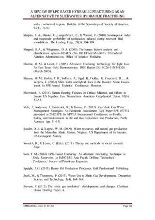 A REVIEW OF LPG BASED HYDRAULIC FRACTURING AS AN
ALTERNATIVE TO SLICKWATER HYDRAULIC FRACTURING
EMMANUEL UMO 5140150 Page 68
stable continental regions. Bulletin of the Seismological Society of America,
94(1), 76-87.
Shapiro, S. A., Dinske, C., Langenbruch, C., & Wenzel, F. (2010). Seismogenic index
and magnitude probability of earthquakes induced during reservoir fluid
stimulations. The Leading Edge, 29(3), 304-309.
Shappel, S. A., & Wiegmann, D. A. (2000). The human factors analysis and
classification system--HFACS (No. DOT/FAA/AM-00/7). US Federal
Aviation Administration, Office of Aviation Medicine.
Sharma, M. M., & Grant, T. (2005). Advanced Fracturing Technology for Tight Gas:
An East Texas Field Demonstration. DOE Report DE-FC26-01NT41326
(March 2005).
Sharma, M. M., Gadde, P. B., Sullivan, R., Sigal, R., Fielder, R., Copeland, D., ... &
Weijers, L. (2004). Slick water and hybrid fracs in the Bossier: Some lessons
learnt. In SPE Annual Technical Conference, Houston.
Showstack, R. (2014). Senate Hearing Focuses on Critical Minerals and Efforts to
Ensure US Supplies. Eos, Transactions American Geophysical Union, 95(6),
53-55.
Slutz, J., Anderson, J., Broderick, R., & Horner, P. (2012). Key Shale Gas Water
Management Strategies: An Economic Assessment Tool. Paper SPE 157532
presented at 2012 SPE. In APPEA International Conference on Health,
Safety, and Environment in Oil and Gas Exploration and Production, Perth,
Australia (pp. 11-13).
Soeder, D. J., & Kappel, W. M. (2009). Water resources and natural gas production
from the Marcellus Shale. Reston, Virginia: US Department of the Interior,
US Geological Survey.
Somekh, B., & Lewin, C. (Eds.). (2011). Theory and methods in social research.
Sage.
Soni, T. M. (2014). LPG-Based Fracturing: An Alternate Fracturing Technique in
Shale Reservoirs. In IADC/SPE Asia Pacific Drilling Technology
Conference. Society of Petroleum Engineers.
Speight, J. G. (2013). Heavy Oil Production Processes. Gulf Professional Publishing.
Stark, M., & Thompson, P. (2013). Water Use in Shale Gas Developments. Disruptive
Science and Technology, 1(4), 164-168.
Stevens, P. (2012). The ‘shale gas revolution’: developments and changes. Chatham
House Briefing Paper, 4.
 