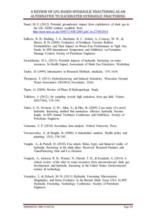 A REVIEW OF LPG BASED HYDRAULIC FRACTURING AS AN
ALTERNATIVE TO SLICKWATER HYDRAULIC FRACTURING
EMMANUEL UMO 5140150 Page 69
Stuart, M. E. (2012). Potential groundwater impact from exploitation of shale gas in
the UK. NERC (online) available from
http://nora.nerc.ac.uk/16467/1/OR12001.pdf on 27/08/2014
Sullivan, R. B., Rushing, J. A., Bachman, R. C., Settari, A., Conway, M. W., &
Barree, R. D. (2006). Evaluation of Nonlinear Fracture Relative
Permeabilities and Their Impact on Water-Frac Performance in Tight Gas
Sands. In SPE International Symposium and Exhibition on Formation
Damage Control. Society of Petroleum Engineers.
Swackhamer, D. L. (2013). Potential impacts of hydraulic fracturing on water
resources. In Health Impact Assessment of Shale Gas Extraction: Workshop.
Taylor, D. (1999). Introduction to Research Methods. medicine, 319, 1618.
Thompson, T. (2011). Hydrofracturing and Induced Seismicity. Wisconsin Ground
Water Association (WGWA) Newsletter, 25(4).
Thyne, G. (2008). Review of Phase II Hydrogeologic Study.
Tollefson, J. (2012). Air sampling reveals high emissions from gas field. Nature,
482(7384), 139-140.
Tudor, E. H., Nevison, G. W., Allen, S., & Pike, B. (2009). Case study of a novel
hydraulic fracturing method that maximizes effective hydraulic fracture
length. In SPE Annual Technical Conference and Exhibition. Society of
Petroleum Engineers.
Vartanian, T. P. (2010). Secondary data analysis. Oxford University Press.
Varvasovszky, Z., & Brugha, R. (2000). A stakeholder analysis. Health policy and
planning, 15(3), 338-345.
Vaughn, A., & Pursell, D. (2010). Frac attack: Risks, hype, and financial reality of
hydraulic fracturing in the shale plays. Reservoir Research Partners and
TudorPickering Holt and Co, Houston.
Vengosh, A., Jackson, R. B., Warner, N., Darrah, T. H., & Kondash, A. (2014). A
critical review of the risks to water resources from unconventional shale gas
development and hydraulic fracturing in the United States. Environmental
science & technology.
Vermylen, J., & Zoback, M. D. (2011). Hydraulic Fracturing Microseismic
Magnitudes and Stress Evolution in the Barnett Shale Texas USA. In SPE
Hydraulic Fracturing Technology Conference. Society of Petroleum
Engineers.
 