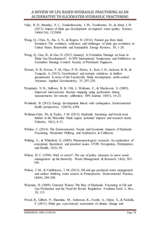 A REVIEW OF LPG BASED HYDRAULIC FRACTURING AS AN
ALTERNATIVE TO SLICKWATER HYDRAULIC FRACTURING
EMMANUEL UMO 5140150 Page 70
Vidic, R. D., Brantley, S. L., Vandenbossche, J. M., Yoxtheimer, D., & Abad, J. D.
(2013). Impact of shale gas development on regional water quality. Science,
340(6134), 1235009.
Wang, Q., Chen, X., Jha, A. N., & Rogers, H. (2014). Natural gas from shale
formation–The evolution, evidences and challenges of shale gas revolution in
United States. Renewable and Sustainable Energy Reviews, 30, 1-28.
Wang, Q., Guo, B., & Gao, D. (2012, January). Is Formation Damage an Issue in
Shale Gas Development?. In SPE International Symposium and Exhibition on
Formation Damage Control. Society of Petroleum Engineers.
Warner, N. R., Kresse, T. M., Hays, P. D., Down, A., Karr, J. D., Jackson, R. B., &
Vengosh, A. (2013). Geochemical and isotopic variations in shallow
groundwater in areas of the Fayetteville Shale development, north-central
Arkansas. Applied Geochemistry, 35, 207-220.
Warpinski, N. R., Sullivan, R. B., Uhl, J., Waltman, C., & Machovoie, S. (2005).
Improved microseismic fracture mapping using perforation timing
measurements for velocity calibration. SPE Journal, 10(01), 14-23.
Weinhold, B. (2012). Energy development linked with earthquakes. Environmental
health perspectives, 120(10), a388.
Weltman-Fahs, M., & Taylor, J. M. (2013). Hydraulic fracturing and brook trout
habitat in the Marcellus Shale region: potential impacts and research needs.
Fisheries, 38(1), 4-15.
Whalen, C. (2014). The Environmental, Social, and Economic Impacts of Hydraulic
Fracturing, Horizontal Drilling, and Acidization in California.
Wilding, C., & Whiteford, G. (2005). Phenomenological research: An exploration of
conceptual, theoretical, and practical issues. OTJR: Occupation, Participation
and Health, 25(3), 98.
Wilson, D. C. (1996). Stick or carrot?: The use of policy measures to move waste
management up the hierarchy. Waste Management & Research, 14(4), 385-
398.
Wilson, J. M., & VanBriesen, J. M. (2012). Oil and gas produced water management
and surface drinking water sources in Pennsylvania. Environmental Practice,
14(04), 288-300.
Wiseman, H. (2009). Untested Waters: The Rise of Hydraulic Fracturing in Oil and
Gas Production and the Need for Revisit Regulation. Fordham Envtl. L. Rev.,
20, 115.
Wood, R., Gilbert, P., Sharmina, M., Anderson, K., Footitt, A., Glynn, S., & Nicholls,
F. (2011). Shale gas: a provisional assessment of climate change and
 
