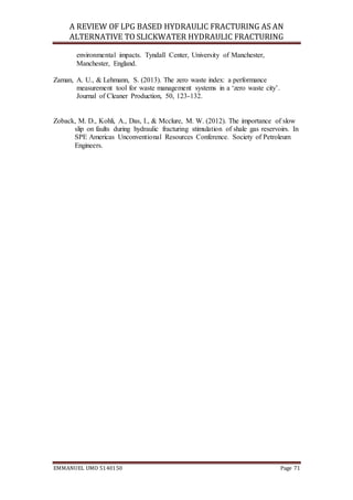 A REVIEW OF LPG BASED HYDRAULIC FRACTURING AS AN
ALTERNATIVE TO SLICKWATER HYDRAULIC FRACTURING
EMMANUEL UMO 5140150 Page 71
environmental impacts. Tyndall Center, University of Manchester,
Manchester, England.
Zaman, A. U., & Lehmann, S. (2013). The zero waste index: a performance
measurement tool for waste management systems in a ‘zero waste city’.
Journal of Cleaner Production, 50, 123-132.
Zoback, M. D., Kohli, A., Das, I., & Mcclure, M. W. (2012). The importance of slow
slip on faults during hydraulic fracturing stimulation of shale gas reservoirs. In
SPE Americas Unconventional Resources Conference. Society of Petroleum
Engineers.
 