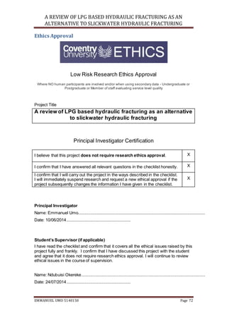 A REVIEW OF LPG BASED HYDRAULIC FRACTURING AS AN
ALTERNATIVE TO SLICKWATER HYDRAULIC FRACTURING
EMMANUEL UMO 5140150 Page 72
Ethics Approval
Low Risk Research Ethics Approval
Where NO human participants are involved and/or when using secondary data - Undergraduate or
Postgraduate or Member of staff evaluating service level quality
Project Title
A review of LPG based hydraulic fracturing as an alternative
to slickwater hydraulic fracturing
Principal Investigator Certification
I believe that this project does not require research ethics approval. X
I confirm that I have answered all relevant questions in the checklist honestly. X
I confirm that I will carry out the project in the ways described in the checklist.
I will immediately suspend research and request a new ethical approval if the
project subsequently changes the information I have given in the checklist.
X
Principal Investigator
Name: Emmanuel Umo...............................................................................................................
Date: 10/06/2014........................................................
Student’s Supervisor (if applicable)
I have read the checklist and confirm that it covers all the ethical issues raised by this
project fully and frankly. I confirm that I have discussed this project with the student
and agree that it does not require research ethics approval. I will continue to review
ethical issues in the course of supervision.
Name: Ndubuisi Okereke............................................................................................................
Date: 24/07/2014........................................................
 