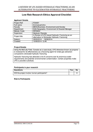 A REVIEW OF LPG BASED HYDRAULIC FRACTURING AS AN
ALTERNATIVE TO SLICKWATER HYDRAULIC FRACTURING
EMMANUEL UMO 5140150 Page 73
Low Risk Research Ethics Approval Checklist
Applicant Details
Project Ref: P24491
Full name: Emmanuel Umo
Faculty: [BES] Business, Environment and Society
Department: [GA] Geography, Environment & Disaster Manager
Module Code: M70GED
Supervisor: Ndubuisi Okereke
Project title:
A Review of LPG based Hydraulic Fracturing as an
alternative to Slickwater Hydraulic Fracturing
Date(s): 26/05/2014 - 18/08/2014
Created: 10/06/2014 12:46
Project Details
Using the McCully Field, Canada as a case study, LPG otherwise known as propane
is reviewed for its effectiveness as a fracturing agent for shale gas extraction
compared to slickwater hydraulic fracturing.
Hydraulic fracturing has attracted a lot of concerns over its enormous water
requirements and potential environmental contamination. Certain properties make
LPG a possible substitute.
Participants in your research
Questions Yes No
Will the project involve human participants? X
Risk to Participants
 