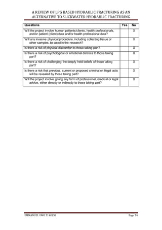 A REVIEW OF LPG BASED HYDRAULIC FRACTURING AS AN
ALTERNATIVE TO SLICKWATER HYDRAULIC FRACTURING
EMMANUEL UMO 5140150 Page 74
Questions Yes No
Will the project involve human patients/clients, health professionals,
and/or patient (client) data and/or health professional data?
X
Will any invasive physical procedure, including collecting tissue or
other samples, be used in the research?
X
Is there a risk of physical discomfort to those taking part? X
Is there a risk of psychological or emotional distress to those taking
part?
X
Is there a risk of challenging the deeply held beliefs of those taking
part?
X
Is there a risk that previous, current or proposed criminal or illegal acts
will be revealed by those taking part?
X
Will the project involve giving any form of professional, medical or legal
advice, either directly or indirectly to those taking part?
X
 