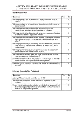 A REVIEW OF LPG BASED HYDRAULIC FRACTURING AS AN
ALTERNATIVE TO SLICKWATER HYDRAULIC FRACTURING
EMMANUEL UMO 5140150 Page 75
Risk to Researcher
Questions Yes No
Will this project put you or others at risk of physical harm, injury or
death?
X
Will project put you or others at risk of abduction, physical, mental or
sexual abuse?
X
Will this project involve participating in acts that may cause
psychological or emotional distress to you or to others?
X
Will this project involve observing acts which may cause psychological
or emotional distress to you or to others?
X
Will this project involve reading about, listening to or viewing materials
that may cause psychological or emotional distress to you or to
others?
X
Will this project involve you disclosing personal data to the participants
other than your name and the University as your contact and e-
mail address?
X
Will this project involve you in unsupervised private discussion with
people who are not already known to you?
X
Will this project potentially place you in the situation where you may
receive unwelcome media attention?
X
Could the topic or results of this project be seen as illegal or attract the
attention of the security services or other agencies?
X
Could the topic or results of this project be viewed as controversial by
anyone?
X
Informed Consent of the Participant
Questions Yes No
Are any of the participants under the age of 18? X
Are any of the participants unable mentally or physically to give
consent?
X
Do you intend to observe the activities of individuals or groups without
their knowledge and/or informed consent from each participant (or
from his or her parent or guardian)?
X
 