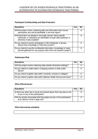 A REVIEW OF LPG BASED HYDRAULIC FRACTURING AS AN
ALTERNATIVE TO SLICKWATER HYDRAULIC FRACTURING
EMMANUEL UMO 5140150 Page 76
Participant Confidentiality and Data Protection
Questions Yes No
Will the project involve collecting data and information from human
participants who will be identifiable in the final report?
X
Will information not already in the public domain about specific
individuals or institutions be identifiable through data published or
otherwise made available?
X
Do you intend to record, photograph or film individuals or groups
without their knowledge or informed consent?
X
Do you intend to use the confidential information, knowledge or trade
secrets gathered for any purpose other than this research project?
X
Gatekeeper Risk
Questions Yes No
Will this project involve collecting data outside University buildings? X
Do you intend to collect data in shopping centres or other public
places?
X
Do you intend to gather data within nurseries, schools or colleges? X
Do you intend to gather data within National Health Service premises? X
Other Ethical Issues
Questions Yes No
Is there any other risk or issue not covered above that may pose a risk
to you or any of the participants?
X
Will any activity associated with this project put you or the participants
at an ethical, moral or legal risk?
X
Other Documents submitted
 