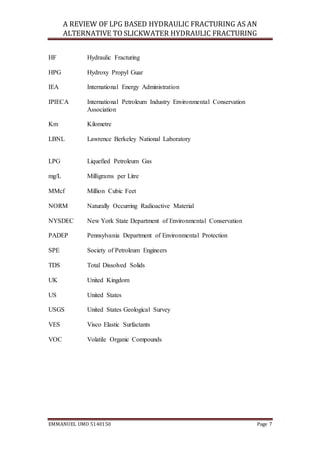 A REVIEW OF LPG BASED HYDRAULIC FRACTURING AS AN
ALTERNATIVE TO SLICKWATER HYDRAULIC FRACTURING
EMMANUEL UMO 5140150 Page 7
HF Hydraulic Fracturing
HPG Hydroxy Propyl Guar
IEA International Energy Administration
IPIECA International Petroleum Industry Environmental Conservation
Association
Km Kilometre
LBNL Lawrence Berkeley National Laboratory
LPG Liquefied Petroleum Gas
mg/L Milligrams per Litre
MMcf Million Cubic Feet
NORM Naturally Occurring Radioactive Material
NYSDEC New York State Department of Environmental Conservation
PADEP Pennsylvania Department of Environmental Protection
SPE Society of Petroleum Engineers
TDS Total Dissolved Solids
UK United Kingdom
US United States
USGS United States Geological Survey
VES Visco Elastic Surfactants
VOC Volatile Organic Compounds
 