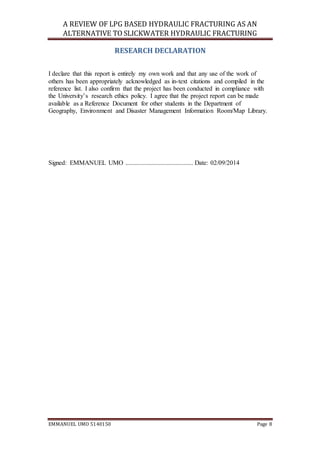 A REVIEW OF LPG BASED HYDRAULIC FRACTURING AS AN
ALTERNATIVE TO SLICKWATER HYDRAULIC FRACTURING
EMMANUEL UMO 5140150 Page 8
RESEARCH DECLARATION
I declare that this report is entirely my own work and that any use of the work of
others has been appropriately acknowledged as in-text citations and compiled in the
reference list. I also confirm that the project has been conducted in compliance with
the University’s research ethics policy. I agree that the project report can be made
available as a Reference Document for other students in the Department of
Geography, Environment and Disaster Management Information Room/Map Library.
Signed: EMMANUEL UMO .......................................... Date: 02/09/2014
 