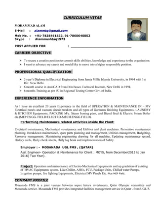 CURRICULUM VITAE
MOHAMMAD ALAM
E-Mail : alammtq@gmail.com
Mob No. : +91-7838461833, 91-7860640052
Skype : Alammushtaq1973
POST APPLIED FOR : ______________________________
CARRIER OBJECTIVE
 To secure a creative position to commit skills abilities, knowledge and experience to the organization.
 I want to advance my career and would like to move into a higher responsible position.
PROFESSIONAL QUALIFICATION
 3 year’s Diploma in Electrical Engineering from Jamia Millia Islamia University, in 1994 with 1st
Div. New Delhi.
 6 month course in AutoCAD from Don Bosco Technical Institute, New Delhi in 1994.
 6 months Training as per ISI in Regional Testing Centre Gov. of India.
EXPERIENCE INFORMATION
As I have an excellent 20 years Experience in the field of OPERATION & MAINTENANCE IN – MV
Electrical panels and vacuum circuit breakers and all types of Garments finishing Equipments, LAUNDRY
& KITCHEN Equipments, PACKING Mc. Steam Ironing plant, and Diesel fired & Electric Steam Boiler
etc.(MEP ENGG. FIELD/ELECTRO-MECH.ENGG.FIELD).
Performing Maintenance related activities inside the Plant:
Electrical maintenance, Mechanical maintenance and Utilities and plant machines. Preventive maintenance
planning, Breakdown maintenance, spare parts planning and management, Utilities management, Budgeting,
Resource management. Maintaining engineering drawing for all machine, Updating maintenance record,
History cards, Daily check sheets, Daily log book and implementation of Safety.
Employer : - MOSANADA UGL FMS , (QATAR)
Asst Engineer- Operation & Maintenance for Client : MOYS, from December2013 to Jan
2016( Two Year).
Project: Operation and maintenance of Electro-Mechanical Equipments and up gradation of existing
of HVAC Equipments system. Like Chiller, AHUs, FCU, Package Units, Chilled water Pumps,
Irrigation pumps, fire fighting Equipments, Electrical MV Panels Etc. Plus MEP Field.
COMPANY PROFILE
Mosanada FMS is a joint venture between aspire katara investments, Qatar Olympic committee and
Mosanada service. Mosanada FMS provides integrated facilities management service in Qatar , from UGL’S
 