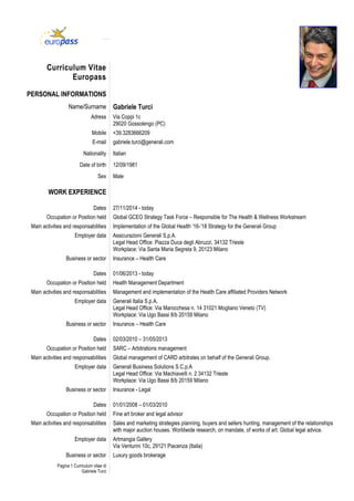Pagina 1 Curriculum vitae di
Gabriele Turci
Curriculum Vitae
Europass
PERSONAL INFORMATIONS
Name/Surname Gabriele Turci
Adress Via Coppi 1c
29020 Gossolengo (PC)
Mobile +39.3283666209
E-mail gabriele.turci@generali.com
Nationality Italian
Date of birth 12/09/1981
Sex Male
WORK EXPERIENCE
Dates 27/11/2014 - today
Occupation or Position held Global GCEO Strategy Task Force – Responsible for The Health & Wellness Workstream
Main activities and responsabilities Implementation of the Global Health ’16-‘18 Strategy for the Generali Group
Employer data Assicurazioni Generali S.p.A.
Legal Head Office: Piazza Duca degli Abruzzi, 34132 Trieste
Workplace: Via Santa Maria Segreta 9, 20123 Milano
Business or sector Insurance – Health Care
Dates 01/06/2013 - today
Occupation or Position held Health Management Department
Main activities and responsabilities Management and implementation of the Health Care affiliated Providers Network
Employer data Generali Italia S.p.A.
Legal Head Office: Via Marocchesa n. 14 31021 Mogliano Veneto (TV)
Workplace: Via Ugo Bassi 8/b 20159 Milano
Business or sector Insurance – Health Care
Dates 02/03/2010 – 31/05/2013
Occupation or Position held SARC – Arbitrations management
Main activities and responsabilities Global management of CARD arbitrates on behalf of the Generali Group.
Employer data Generali Business Solutions S.C.p.A
Legal Head Office: Via Machiavelli n. 2 34132 Trieste
Workplace: Via Ugo Bassi 8/b 20159 Milano
Business or sector Insurance - Legal
Dates 01/01/2008 – 01/03/2010
Occupation or Position held Fine art broker and legal advisor
Main activities and responsabilities Sales and marketing strategies planning, buyers and sellers hunting, management of the relationships
with major auction houses. Worldwide research, on mandate, of works of art. Global legal advice.
Employer data Artmangia Gallery
Via Venturini 10c, 29121 Piacenza (Italia)
Business or sector Luxury goods brokerage
 
