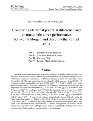 CENG 176A, Winter 2016
Drews, Zhang, Yang, Xu, and Vazquez-Mena
Section A02 (M/W), Team 13: The Village, Lab 1:
Comparing electrical potential difference and
characteristic curve performance
between hydrogen and direct methanol fuel
cells
Part I: Edwin O. Ram´on Samayoa
Part II: Alexander Michael Nootens
Part III: Jinyoung Choi
Part IV: Lourdes Marie Kristen Samson
Abstract
Fuel cells are of utmost importance to alleviate electricity generation. Hydrogen fuel cells
and direct methanol fuel cells ﬁnd applications in transportation and portable electronic devices.
Performance parameters were examined to determine the range of power applications best suited
for each fuel cell. The experimental open circuit voltage for a hydrogen fuel cell and 3%, 2%, 1%
concentration direct methanol fuel cell were 0.635 V and 0.157 V, 0.102 V, 0.092 V respectively.
The characteristic curve coefﬁcients establishing the relationship between voltage and current for
a hydrogen fuel cell were determined as E0,R = 892.1 mV, b = 44.6 mV
dec, R = 0.359 Ω cm2 with
R2 value of 0.9809. The coefﬁcients for 3%, 2%, 1% direct methanol fuel cells were E0,R = 507.9
mV, b = 87.5 mV
dec, R = 0.590 Ω cm2 with R2 value of 0.997; E0,R = 547.5 mV, b = 45.5 mV
dec,
R = 0.626 Ω cm2 with R2 value of 0.993; and E0,R = 567.2 mV, b = 55.3 mV
dec, R = 0.998 Ω cm2
with R2 value of 0.994. A series circuit of direct methanol and hydrogen fuel cell yielded the
following coefﬁcients:E0,R = 1.36 V, b = 152.6 mV
dec, R = 0.654 Ω cm2 with R2 value of 0.965. The
cell potentials was 0.15V. Potential applications for this arrangement can be systems where high
power is needed constantly with little ﬂuctuation. As the fuel for a hydrogen fuel cell runs out, the
cell potential creeps downward. Adding the direct methanol fuel cell adds reliability to the system
since a constant fuel source is not needed once the system is loaded.
 