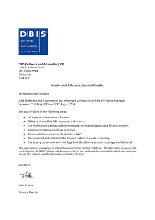 DBIS (Software and Automation) LTD
Unit 4, Railway Court,
Ten Pound Walk
Doncaster
DN4 5FB
Employment Reference : Vanessa Showler
To Whom it may concern
DBIS (Software and Automation) Ltd, employed Vanessa in the Role of Finance Manager
between 1st
of May 2013 and 29th
August 2014.
She was involved in the following areas:
 All aspects of Operational Finance.
 Delivery of monthly P&L accounts to directors.
 She maintained, configured and improved the internal operational finance systems.
 Introduced various employee schemes.
 Produced information for the Auditors PWC.
 Documented and rolled out the finance system to a sister company.
 She is very conversant with the Sage Line 50 software accounts package and MS excel.
This information is provided on an informal basis and in the strictest confidence. The information is given on the
strict basis that the DBIS (Software and Automation) Ltd accepts no financial or other liability which may arise from
the use of or reliance upon the information provided in this letter.
Sincerely,
John Stokoe
Finance Director
 