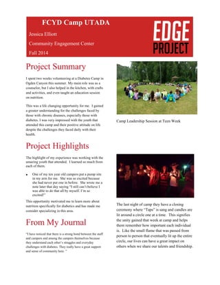 Project Summary
I spent two weeks volunteering at a Diabetes Camp in
Ogden Canyon this summer. My main role was as a
counselor, but I also helped in the kitchen, with crafts
and activities, and even taught an education session
on nutrition.
This was a life changing opportunity for me. I gained
a greater understanding for the challenges faced by
those with chronic diseases, especially those with
diabetes. I was very impressed with the youth that
attended this camp and their positive attitude on life
despite the challenges they faced daily with their
health.
Project Highlights
The highlight of my experience was working with the
amazing youth that attended. I learned so much from
each of them.
 One of my ten year old campers put a pump site
in my arm for me. She was so excited because
she had never put one in before. She wrote me a
note later that day saying “I still can’t believe I
was able to do that all by myself. I’m so
excited!”
This opportunity motivated me to learn more about
nutrition specifically for diabetics and has made me
consider specializing in this area.
From My Journal
“I have noticed that there is a strong bond between the staff
and campers and among the campers themselves because
they understand each other’s struggles and everyday
challenges with diabetes. They really have a great support
and sense of community here. ”
.
Camp Leadership Session at Teen Week
The last night of camp they have a closing
ceremony where “Taps” is sang and candles are
lit around a circle one at a time. This signifies
the unity gained that week at camp and helps
them remember how important each individual
is. Like the small flame that was passed from
person to person that eventually lit up the entire
circle, our lives can have a great impact on
others when we share our talents and friendship.
FCYD Camp UTADA
Jessica Elliott
Community Engagement Center
Fall 2014
 
