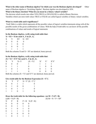 What is the other name of Boolean algebra? In which year was the Boolean algebra developed? Other
name of Boolean algebra is ‘Switching Algebra’. Boolean algebra was developed in 1854.
What is the binary decision? What do you mean by a binary valued variable?
The decision which results into either YES (TRUE) or NO (FALSE) is called a Binary Decision.
Variables which can store truth values TRUE or FALSE are called logical variables or binary valued variables.
What is a truth table and it significance?
Truth Table is a table which represents all the possible values of logical variables/statements along with all the
possible results of the given combinations of values. With the help of truth table we can know all the possible
combinations of values and results of logical statements
In the Boolean Algebra, verify using truth table that:
X + XY = X for each X , Y in {0 , 1}.
X Y XY X + XY
0 0 0 0
0 1 0 0
1 0 0 1
1 1 1 1
Both the columns X and X + XY are identical, hence proved.
In the Boolean Algebra, verify using truth table that:
(X + Y)’ = X’Y’ for each X , Y in {0 , 1}.
X Y X+ Y (X + Y)’ X’ Y’ X’Y’
0 0 0 1 1 1 1
0 1 1 0 1 0 0
1 0 1 0 0 1 0
1 1 1 0 0 0 0
Both the columns (X + Y)’ and X’Y’ are identical, hence proved.
Give truth table for the Boolean Expression (X + Y’)’.
X Y Y’ X + Y’ (X + Y’)’
0 0 1 1 0
0 1 0 0 1
1 0 1 1 0
1 1 0 1 0
Draw the truth table for the following equations : (a) M = N (P + R)
(a)M = N (P + R) (b) M = N + P + NP’
N P R P + R N (P + R)
0 0 0 0 0
0 0 1 1 0
0 1 0 1 0
0 1 1 1 0
1 0 0 0 0
1 0 1 1 1
 