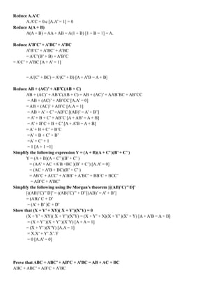 Reduce A.A’C
A.A’C = 0.c [A.A’ = 1] = 0
Reduce A(A + B)
A(A + B) = AA + AB = A(1 + B) [1 + B = 1] = A.
Reduce A’B’C’ + A’BC’ + A’BC
A’B’C’ + A’BC’ + A’BC
= A’C’(B’ + B) + A’B’C
= A’C’ + A’BC [A + A’ = 1]
= A’(C’ + BC) = A’(C’ + B) [A + A’B = A + B]
Reduce AB + (AC)’ + AB’C(AB + C)
AB + (AC)’ + AB’C(AB + C) = AB + (AC)’ + AAB’BC + AB’CC
= AB + (AC)’ + AB’CC [A.A’ = 0]
= AB + (AC)’ + AB’C [A.A = 1]
= AB + A’ + C’ =AB’C [(AB)’ = A’ + B’]
= A’ + B + C’ + AB’C [A + AB’ = A + B]
= A’ + B’C + B + C’ [A + A’B = A + B]
= A’ + B + C’ + B’C
=A’ + B + C’ + B’
=A’ + C’ + 1
= 1 [A + 1 =1]
Simplify the following expression Y = (A + B)(A + C’ )(B’ + C’ )
Y = (A + B)(A + C’ )(B’ + C’ )
= (AA’ + AC +A’B +BC )(B’ + C’) [A.A’ = 0]
= (AC + A’B + BC)(B’ + C’ )
= AB’C + ACC’ + A’BB’ + A’BC’ + BB’C + BCC’
= AB’C + A’BC’
Simplify the following using De Morgan’s theorem [((AB)’C)’’ D]’
[((AB)’C)’’ D]’ = ((AB)’C)’’ + D’ [(AB)’ = A’ + B’]
= (AB)’ C + D’
= (A’ + B’ )C + D’
Show that (X + Y’ + XY)( X + Y’)(X’Y) = 0
(X + Y’ + XY)( X + Y’)(X’Y) = (X + Y’ + X)(X + Y’ )(X’ + Y) [A + A’B = A + B]
= (X + Y’ )(X + Y’ )(X’Y) [A + A = 1]
= (X + Y’ )(X’Y) [A.A = 1]
= X.X’ + Y’.X’.Y
= 0 [A.A’ = 0]
Prove that ABC + ABC’ + AB’C + A’BC = AB + AC + BC
ABC + ABC’ + AB’C + A’BC
 