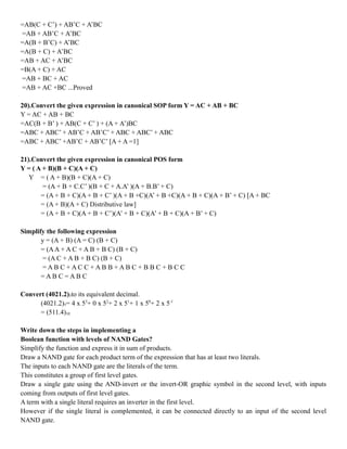 =AB(C + C’) + AB’C + A’BC
=AB + AB’C + A’BC
=A(B + B’C) + A’BC
=A(B + C) + A’BC
=AB + AC + A’BC
=B(A + C) + AC
=AB + BC + AC
=AB + AC +BC ...Proved
20).Convert the given expression in canonical SOP form Y = AC + AB + BC
Y = AC + AB + BC
=AC(B + B’ ) + AB(C + C’ ) + (A + A’)BC
=ABC + ABC’ + AB’C + AB’C’ + ABC + ABC’ + ABC
=ABC + ABC’ +AB’C + AB’C’ [A + A =1]
21).Convert the given expression in canonical POS form
Y = ( A + B)(B + C)(A + C)
Y = ( A + B)(B + C)(A + C)
= (A + B + C.C’ )(B + C + A.A’ )(A + B.B’ + C)
= (A + B + C)(A + B + C’ )(A + B +C)(A’ + B +C)(A + B + C)(A + B’ + C) [A + BC
= (A + B)(A + C) Distributive law]
= (A + B + C)(A + B + C’)(A’ + B + C)(A’ + B + C)(A + B’ + C)
Simplify the following expression
y = (A + B) (A = C) (B + C)
= (AA + A C + A B + B C) (B + C)
= (A C + A B + B C) (B + C)
= A B C + A C C + A B B + A B C + B B C + B C C
= A B C = A B C
Convert (4021.2)5to its equivalent decimal.
(4021.2)5= 4 x 53
+ 0 x 52
+ 2 x 51
+ 1 x 50
+ 2 x 5-1
= (511.4)10
Write down the steps in implementing a
Boolean function with levels of NAND Gates?
Simplify the function and express it in sum of products.
Draw a NAND gate for each product term of the expression that has at least two literals.
The inputs to each NAND gate are the literals of the term.
This constitutes a group of first level gates.
Draw a single gate using the AND-invert or the invert-OR graphic symbol in the second level, with inputs
coming from outputs of first level gates.
A term with a single literal requires an inverter in the first level.
However if the single literal is complemented, it can be connected directly to an input of the second level
NAND gate.
 