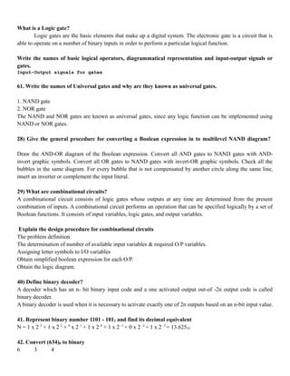 What is a Logic gate?
Logic gates are the basic elements that make up a digital system. The electronic gate is a circuit that is
able to operate on a number of binary inputs in order to perform a particular logical function.
Write the names of basic logical operators, diagrammatical representation and input-output signals or
gates.
Input-Output signals for gates
61. Write the names of Universal gates and why are they known as universal gates.
1. NAND gate
2. NOR gate
The NAND and NOR gates are known as universal gates, since any logic function can be implemented using
NAND or NOR gates.
28) Give the general procedure for converting a Boolean expression in to multilevel NAND diagram?
Draw the AND-OR diagram of the Boolean expression. Convert all AND gates to NAND gates with AND-
invert graphic symbols. Convert all OR gates to NAND gates with invert-OR graphic symbols. Check all the
bubbles in the same diagram. For every bubble that is not compensated by another circle along the same line,
insert an inverter or complement the input literal.
29) What are combinational circuits?
A combinational circuit consists of logic gates whose outputs at any time are determined from the present
combination of inputs. A combinational circuit performs an operation that can be specified logically by a set of
Boolean functions. It consists of input variables, logic gates, and output variables.
Explain the design procedure for combinational circuits
The problem definition
The determination of number of available input variables & required O/P variables.
Assigning letter symbols to I/O variables
Obtain simplified boolean expression for each O/P.
Obtain the logic diagram.
40) Define binary decoder?
A decoder which has an n- bit binary input code and a one activated output out-of -2n output code is called
binary decoder.
A binary decoder is used when it is necessary to activate exactly one of 2n outputs based on an n-bit input value.
41. Represent binary number 1101 - 1012 and find its decimal equivalent
N = 1 x 2 3
+ 1 x 2 2
+ 0
x 2 1
+ 1 x 2 0
+ 1 x 2 -1
+ 0 x 2 -2
+ 1 x 2 -3
= 13.62510
42. Convert (634)8 to binary
6 3 4
 