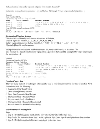 Each position in an octal number represents a 0 power of the base (8). Example 80
Last position in an octal number represents a x power of the base (8). Example 8x
where x represents the last position - 1.
Example
Octal Number: 125708
Calculating Decimal Equivalent:
Step Octal Number Decimal Number
Step 1 125708 ((1 x 84
) + (2 x 83
) + (5 x 82
) + (7 x 81
) + (0 x 80
)) 10
Step 2 125708 (4096 + 1024 + 320 + 56 + 0)10
Step 3 125708 549610
Note: 125708 is normally written as 12570.
Sample.
101.018 = 1 x 82
+ 0 x 81
+ 1 x 80
+ 0 x 8-1
+ 1 x 8-2
= 64 + 1 + 1/64 = 65.015625
Hexadecimal Number System
Characteristics of hexadecimal number system are as follows
Uses 10 digits and 6 letters, 0,1,2,3,4,5,6,7,8,9,A,B,C,D,E,F.
Letters represents numbers starting from 10. A = 10. B = 11, C = 12, D = 13, E = 14, F = 15.
Also called base 16 number system
Each position in a hexadecimal number represents a 0 power of the base (16). Example 160
Last position in a hexadecimal number represents a x power of the base (16). Example 16x where x represents
the last position - 1.
Example
Hexadecimal Number: 19FDE16
Calculating Decimal Equivalent:
Step Binary Number Decimal Number
Step 1 19FDE16 ((1 x 164
) + (9 x 163
) + (F x 162
) + (D x 161
) + (E x 160
)) 10
Step 2 19FDE16 ((1 x 164
)+(9 x 163
)+(15 x 162
)+(13 x 161
)+(14 x 160
)) 10
Step 3 19FDE16 (65536+ 36864 + 3840 + 208 + 14)10
Step 4 19FDE16 10646210
Note: 19FDE16 is normally written as 19FDE.
Sample
3F16 = 3 x 161
+ 15 x 160
= 48 + 15 = 63
Number Conversion
There are many methods or techniques which can be used to convert numbers from one base to another. We'll
demonstrate here the following
 Decimal to Other Base System
 Other Base System to Decimal
 Other Base System to Non-Decimal
 Shortcut method - Binary to Octal
 Shortcut method - Octal to Binary
 Shortcut method - Binary to Hexadecimal
 Shortcut method - Hexadecimal to Binary
Decimal to Other Base System
Steps
 Step 1 - Divide the decimal number to be converted by the value of the new base.
 Step 2 - Get the remainder from Step 1 as the rightmost digit (least significant digit) of new base number.
 Step 3 - Divide the quotient of the previous divide by the new base.
 