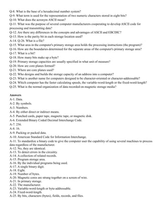 Q-8. What is the base of a hexadecimal number system?
Q-9. What term is used for the representation of two numeric characters stored in eight bits?
Q-10. What does the acronym ASCII mean?
Q-11. What was the purpose of several computer manufacturers cooperating to develop ASCII code for
processing and transmitting data?
Q-12. Are there any differences in the concepts and advantages of ASCII and EBCDIC?
Q-13. How is the parity bit in each storage location used?
A-14. Q-26. What is a file?
Q-15. What area in the computer's primary storage area holds the processing instructions (the program)?
Q-16. How are the boundaries determined for the separate areas of the computer's primary storage area?
Q-17. What is a bit?
Q-18. How many bits make up a byte?
Q-19. Primary storage capacities are usually specified in what unit of measure?
Q-20. How are core planes formed?
Q-21. Where are core planes used?
Q-22. Who designs and builds the storage capacity of an address into a computer?
Q-23. What is another name for computers designed to be character-oriented or character-addressable?
Q-24. Which computer has the faster calculating speeds, the variable-word-length or the fixed-word-length?
Q-25. What is the normal organization of data recorded on magnetic storage media?
Answers
A-1. Data.
A-2. By symbols.
A-3. Numbers.
A-4. By either direct or indirect means.
A-5. Punched cards, paper tape, magnetic tape, or magnetic disk.
A-6. Extended Binary Coded Decimal Interchange Code.
A-7. 256.
A-8. 16.
A-9. Packing or packed data.
A-10. American Standard Code for Information Interchange.
A-11. To standardize a binary code to give the computer user the capability of using several machines to process
data regardless of the manufacturer.
A-12. No, they are identical.
A-13. To detect errors in the circuitry.
A-14. A collection of related records.
A-15. Program storage area.
A-16. By the individual programs being used.
A-17. A single binary digit.
A-18. Eight.
A-19. Number of bytes.
A-20. Magnetic cores are strung together on a screen of wire.
A-21. In primary storage.
A-22. The manufacturer.
A-23. Variable-word-length or byte-addressable.
A-24. Fixed-word-length.
A-25. By bits, characters (bytes), fields, records, and files.
 