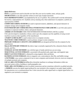 Quick Reference
DATA is a general term used to describe raw facts like your service number, name, and pay grade.
SOURCE DATA is raw data typically written on some type of paper document.
DATA REPRESENTATION is accomplished by the use of symbols. The symbol itself is not the information,
but merely a representation of it. Symbols convey meaning only when understood. In computers, symbols are
represented by CODES.
COMPUTER CODING SYSTEMS are used to represent numeric, alphabetic, and special characters in
computer storage and on magnetic media.
EXTENDED BINARY CODED DECIMAL INTERCHANGE CODE (EBCDIC) is an 8-bit code used in
computers to represent numbers, letters, and special characters.
AMERICAN STANDARD CODE FOR INFORMATION INTERCHANGE (ASCII) is another
8-bit code developed to standardize a binary code to give the computer user the capability of using several
machines to process data regardless of the manufacturer.
A PARITY (CHECK) BIT is used to detect errors in computer circuitry.
MAGNETIC CORE STORAGE is used as primary storage in some computers.
PRIMARY STORAGE CAPACITY AND ADDRESSES are designed and built into the computer by the
manufacturer.
Data in SECONDARY STORAGE like disk or tape is normally organized by bits, characters (bytes), fields,
records, and files.
STORAGE ACCESS METHODS vary with the types of media and devices you are using.
SEQUENTIAL-ACCESS STORAGE is associated with punched cards, paper tape, and magnetic tape.
DIRECT-ACCESS STORAGE is obtained by using magnetic disks and drums.
RANDOM-ACCESS STORAGE refers to magnetic core, semiconductor, thin film, and bubble storage.
A NETWORK is any system composed of one or more computers and terminals; however, most are composed
of multiple terminals and computers.
LOCALAREA NETWORKS (LANs) allow dissimilar machines to exchange information within one
universal system within a building or small geographic area.
WIDE AREA NETWORKS provide for global connections and are sometimes referred to as global networks.
A MODEM converts the digital signal produced by your terminal or the computer to an audio signal suitable
for transmission over a communications line. It also converts the audio signal back to a digital signal before it is
supplied to your terminal or computer.
 