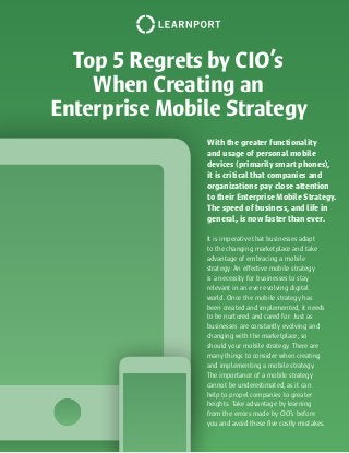 Top 5 Regrets by CIO’s
When Creating an
Enterprise Mobile Strategy
It is imperative that businesses adapt
to the changing marketplace and take
advantage of embracing a mobile
strategy. An effective mobile strategy
is a necessity for businesses to stay
relevant in an ever evolving digital
world. Once the mobile strategy has
been created and implemented, it needs
to be nurtured and cared for. Just as
businesses are constantly evolving and
changing with the marketplace, so
should your mobile strategy. There are
many things to consider when creating
and implementing a mobile strategy.
The importance of a mobile strategy
cannot be underestimated, as it can
help to propel companies to greater
heights. Take advantage by learning
from the errors made by CIO’s before
you and avoid these five costly mistakes.
With the greater functionality
and usage of personal mobile
devices (primarily smart phones),
it is critical that companies and
organizations pay close attention
to their Enterprise Mobile Strategy.
The speed of business, and life in
general, is now faster than ever.
 