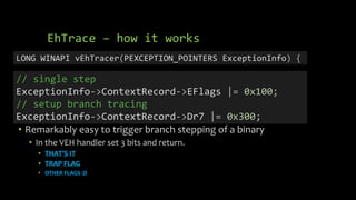 EhTrace – how it works
• Remarkably easy to trigger branch stepping of a binary
• In the VEH handler set 3 bits and return.
• THAT’S IT
• TRAP FLAG
• OTHER FLAGS :D
LONG WINAPI vEhTracer(PEXCEPTION_POINTERS ExceptionInfo) {
// single step
ExceptionInfo->ContextRecord->EFlags |= 0x100;
// setup branch tracing
ExceptionInfo->ContextRecord->Dr7 |= 0x300;
 